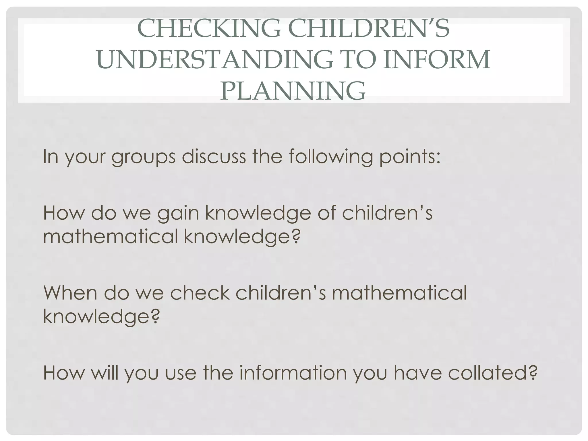CHECKING CHILDREN’S 
UNDERSTANDING TO INFORM 
PLANNING 
In your groups discuss the following points: 
How do we gain knowledge of children’s 
mathematical knowledge? 
When do we check children’s mathematical 
knowledge? 
How will you use the information you have collated? 
 