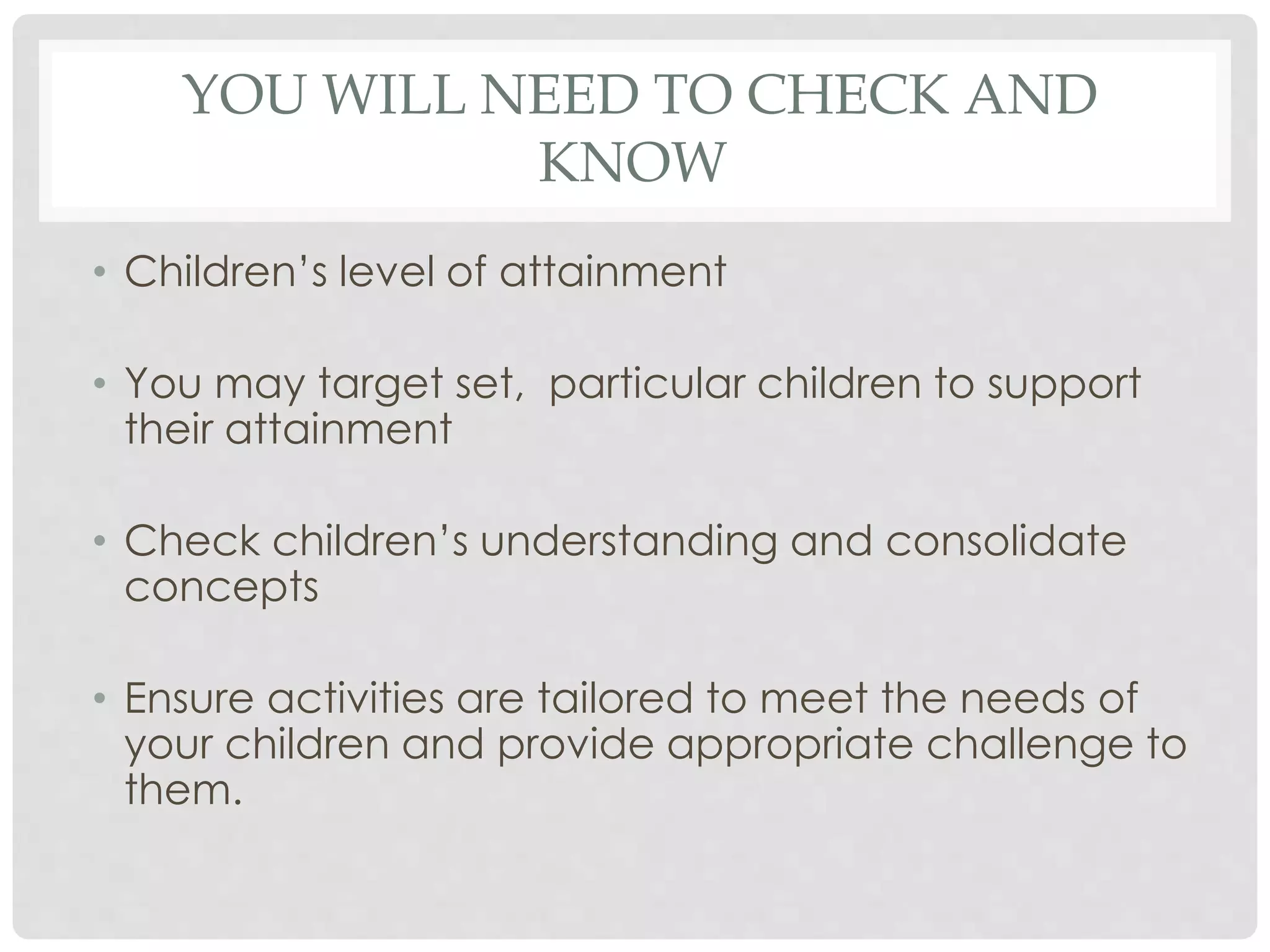 YOU WILL NEED TO CHECK AND 
KNOW 
• Children’s level of attainment 
• You may target set, particular children to support 
their attainment 
• Check children’s understanding and consolidate 
concepts 
• Ensure activities are tailored to meet the needs of 
your children and provide appropriate challenge to 
them. 
 