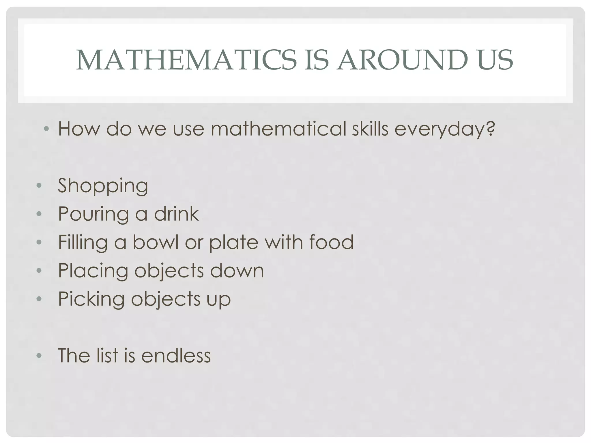 MATHEMATICS IS AROUND US 
• How do we use mathematical skills everyday? 
• Shopping 
• Pouring a drink 
• Filling a bowl or plate with food 
• Placing objects down 
• Picking objects up 
• The list is endless 
 