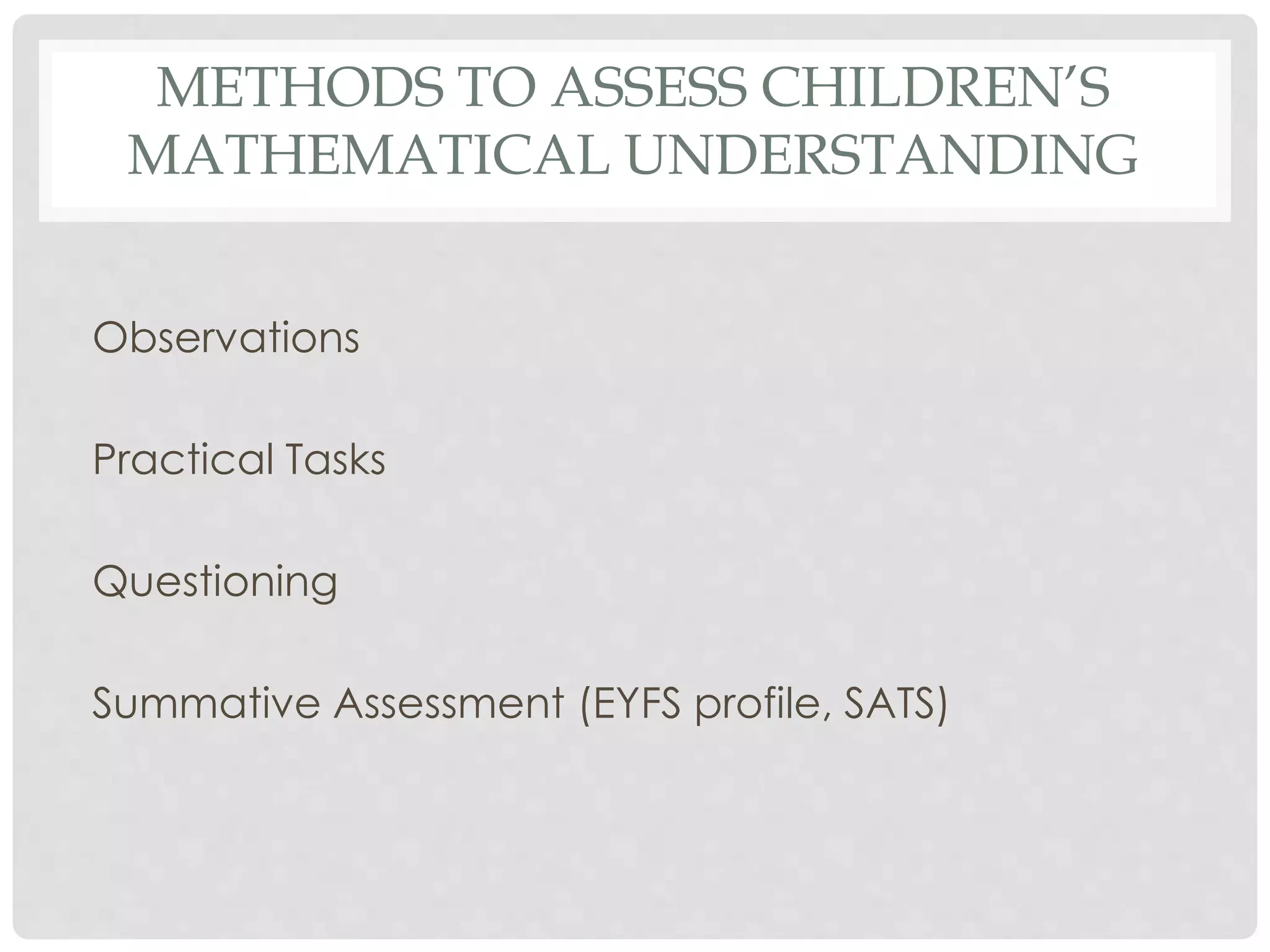 METHODS TO ASSESS CHILDREN’S 
MATHEMATICAL UNDERSTANDING 
Observations 
Practical Tasks 
Questioning 
Summative Assessment (EYFS profile, SATS) 
 