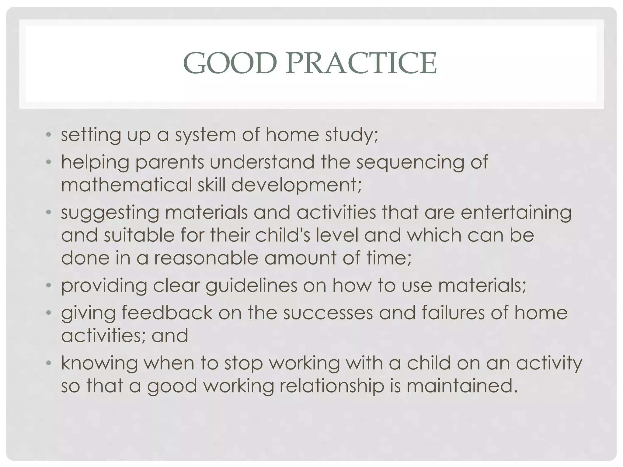 GOOD PRACTICE 
• setting up a system of home study; 
• helping parents understand the sequencing of 
mathematical skill development; 
• suggesting materials and activities that are entertaining 
and suitable for their child's level and which can be 
done in a reasonable amount of time; 
• providing clear guidelines on how to use materials; 
• giving feedback on the successes and failures of home 
activities; and 
• knowing when to stop working with a child on an activity 
so that a good working relationship is maintained. 
 