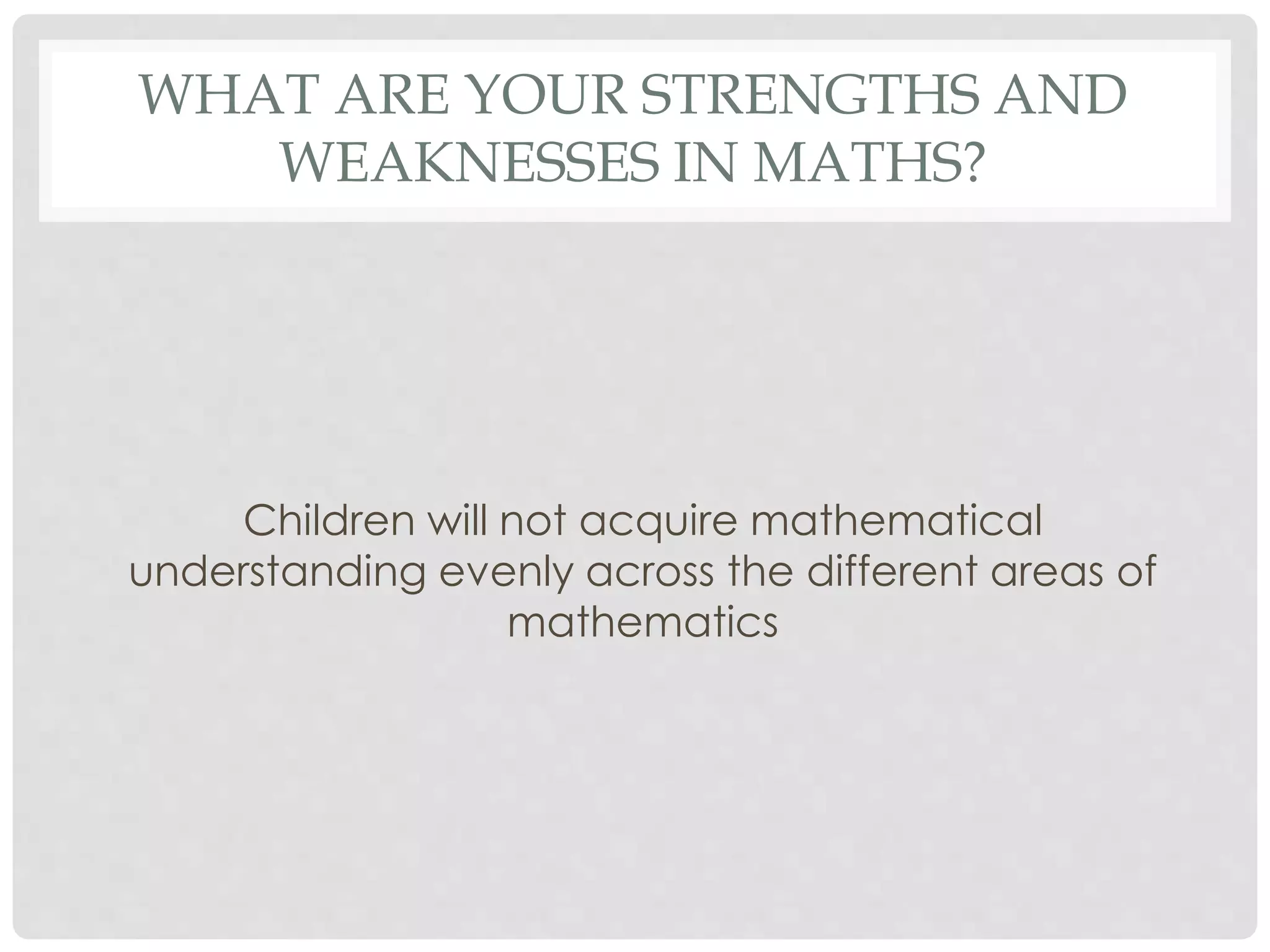 WHAT ARE YOUR STRENGTHS AND 
WEAKNESSES IN MATHS? 
Children will not acquire mathematical 
understanding evenly across the different areas of 
mathematics 
