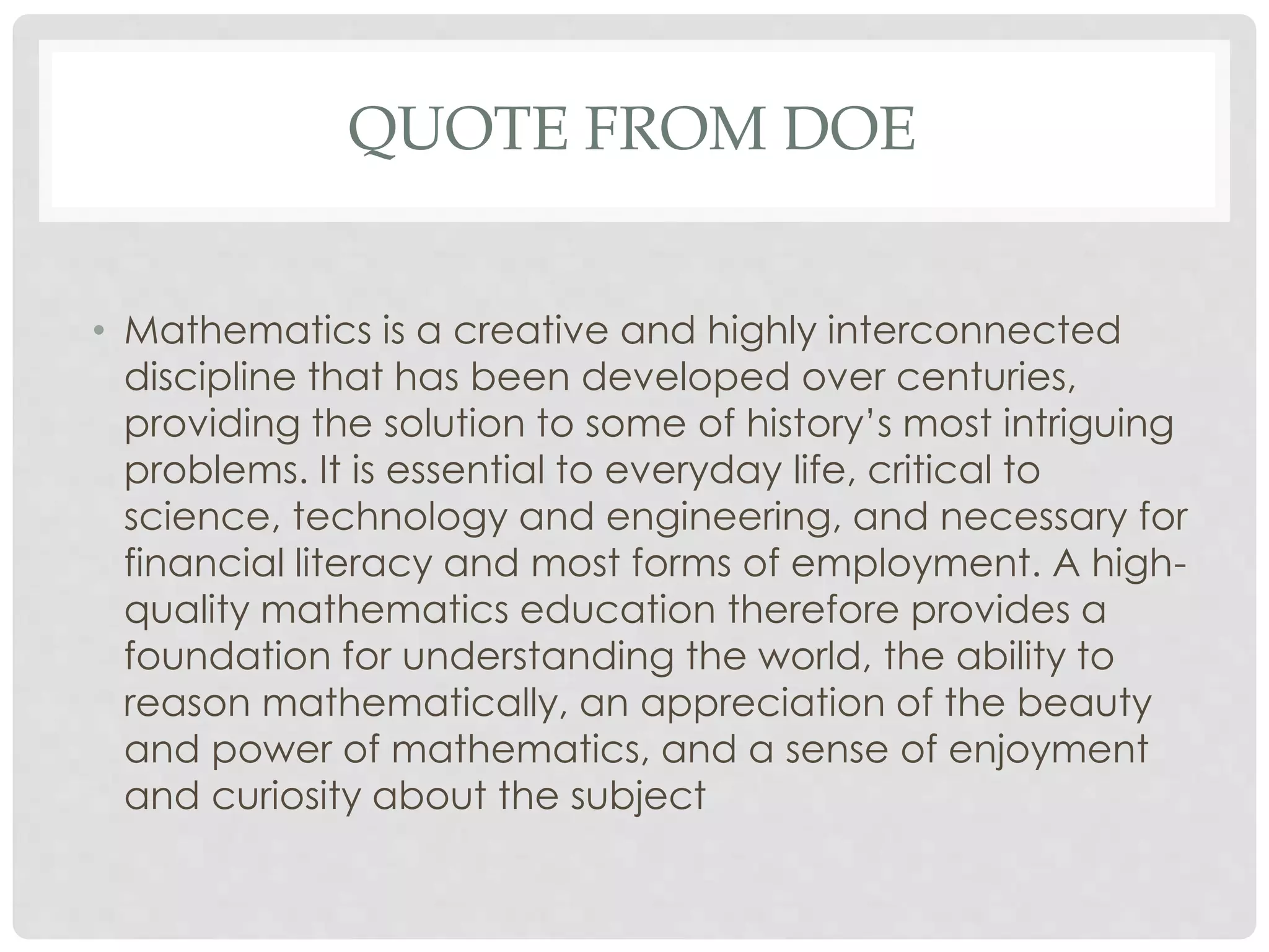 QUOTE FROM DOE 
• Mathematics is a creative and highly interconnected 
discipline that has been developed over centuries, 
providing the solution to some of history’s most intriguing 
problems. It is essential to everyday life, critical to 
science, technology and engineering, and necessary for 
financial literacy and most forms of employment. A high-quality 
mathematics education therefore provides a 
foundation for understanding the world, the ability to 
reason mathematically, an appreciation of the beauty 
and power of mathematics, and a sense of enjoyment 
and curiosity about the subject 
 