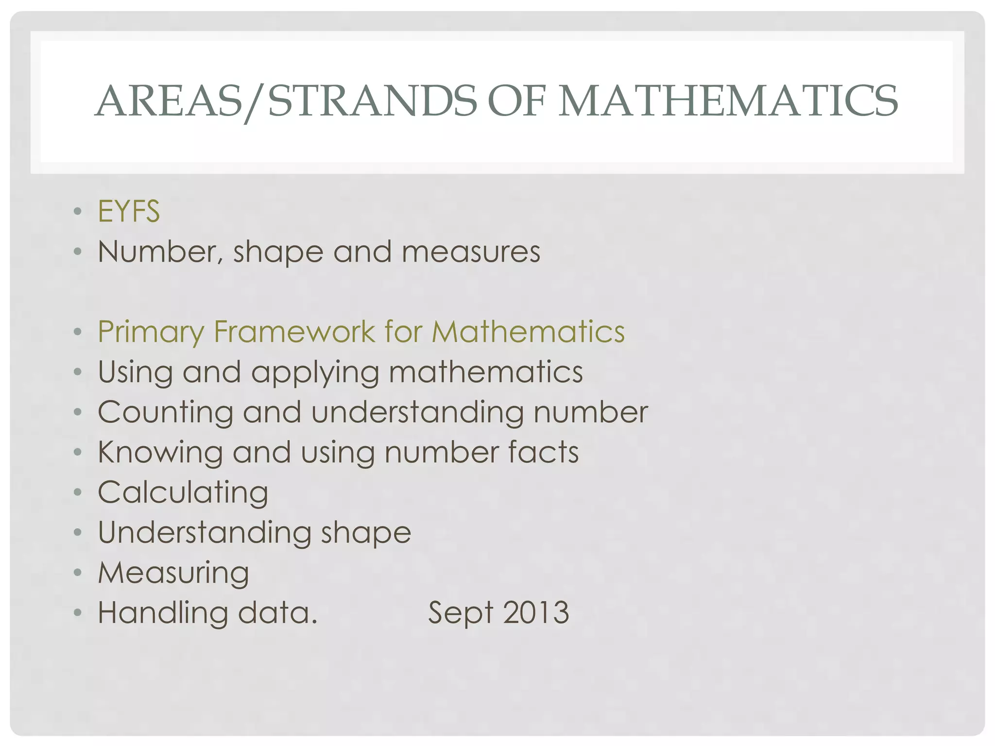 AREAS/STRANDS OF MATHEMATICS 
• EYFS 
• Number, shape and measures 
• Primary Framework for Mathematics 
• Using and applying mathematics 
• Counting and understanding number 
• Knowing and using number facts 
• Calculating 
• Understanding shape 
• Measuring 
• Handling data. Sept 2013 
 
