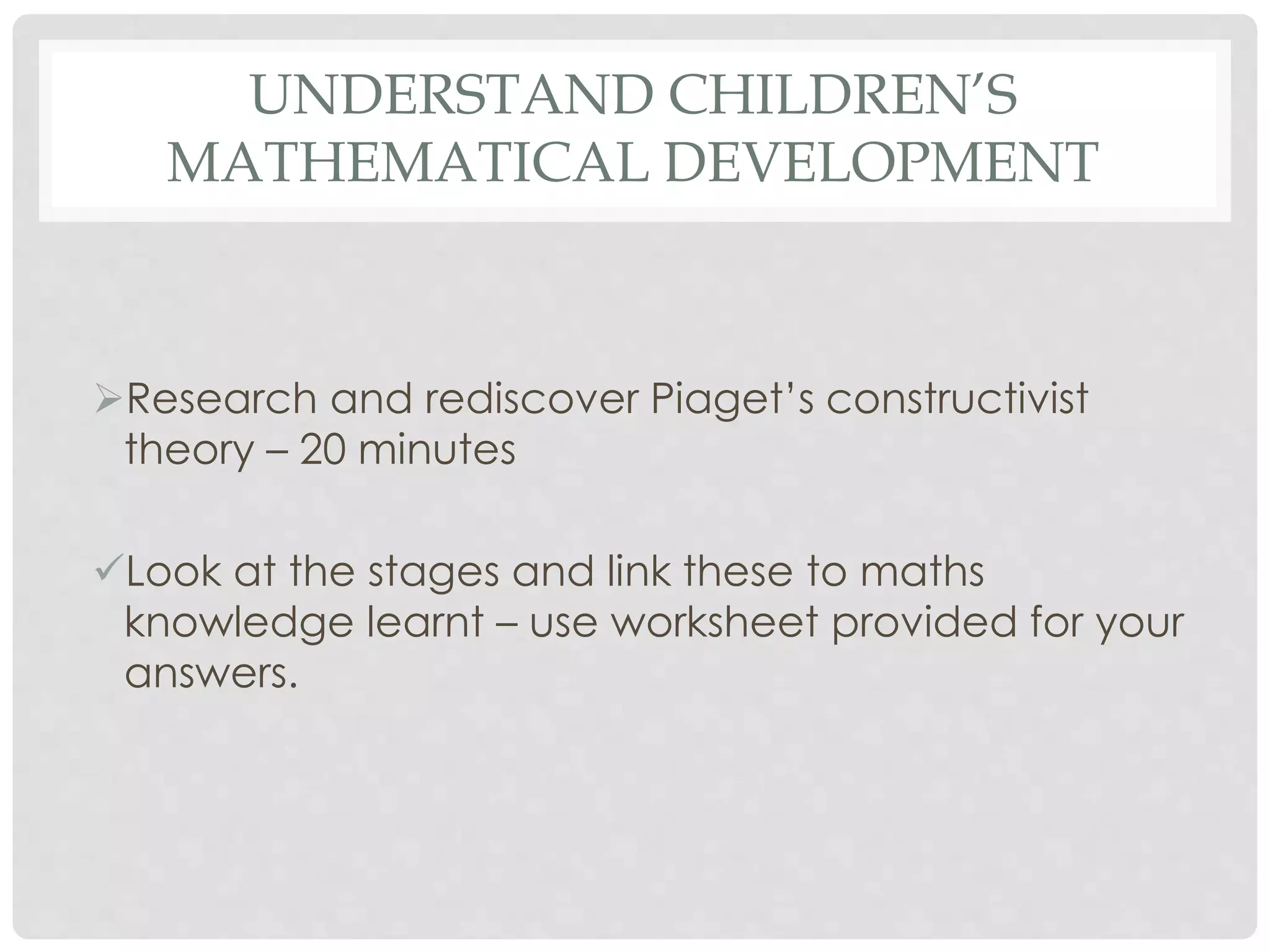 UNDERSTAND CHILDREN’S 
MATHEMATICAL DEVELOPMENT 
Research and rediscover Piaget’s constructivist 
theory – 20 minutes 
Look at the stages and link these to maths 
knowledge learnt – use worksheet provided for your 
answers. 
 