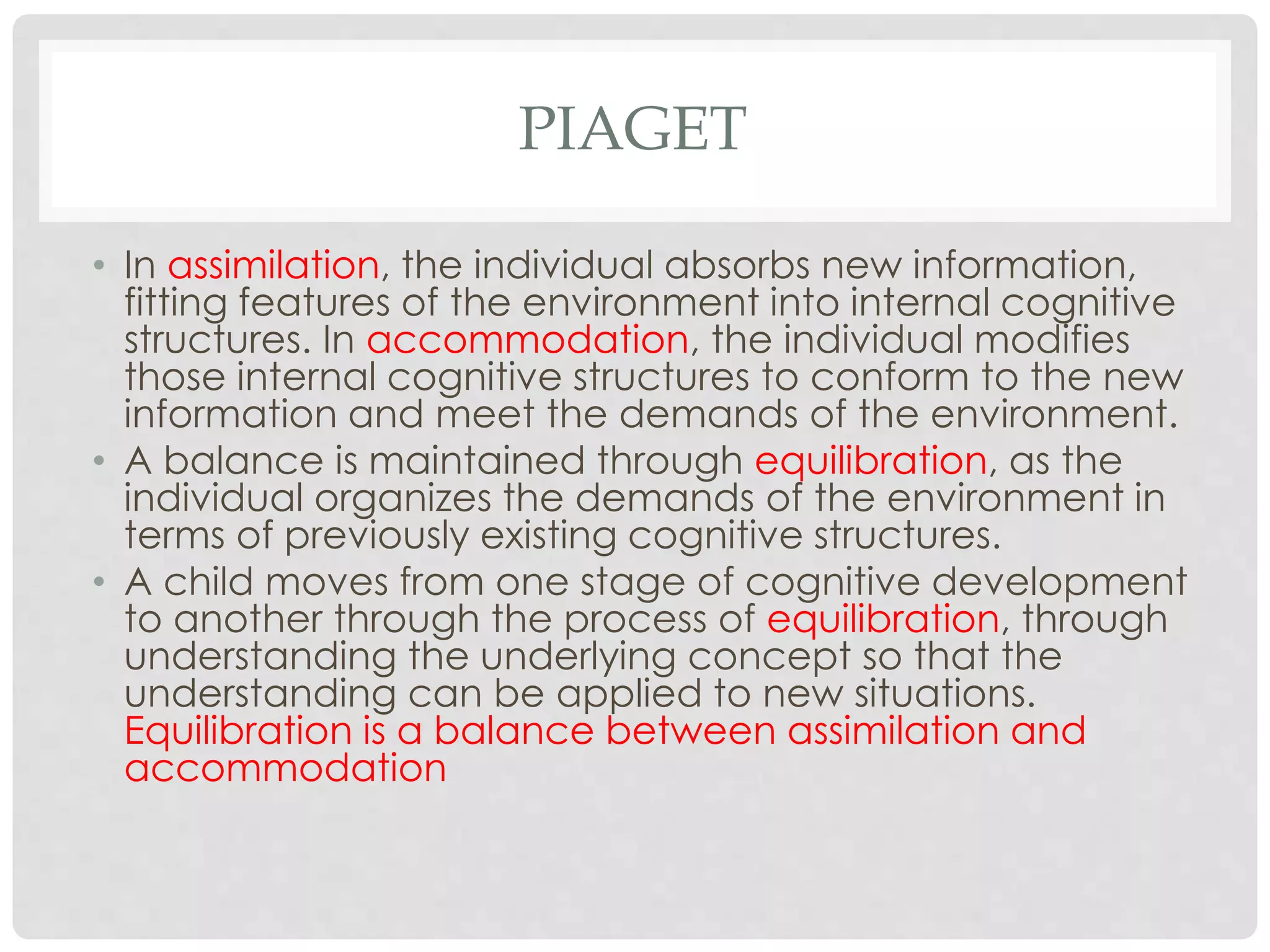 PIAGET 
• In assimilation, the individual absorbs new information, 
fitting features of the environment into internal cognitive 
structures. In accommodation, the individual modifies 
those internal cognitive structures to conform to the new 
information and meet the demands of the environment. 
• A balance is maintained through equilibration, as the 
individual organizes the demands of the environment in 
terms of previously existing cognitive structures. 
• A child moves from one stage of cognitive development 
to another through the process of equilibration, through 
understanding the underlying concept so that the 
understanding can be applied to new situations. 
Equilibration is a balance between assimilation and 
accommodation 
 