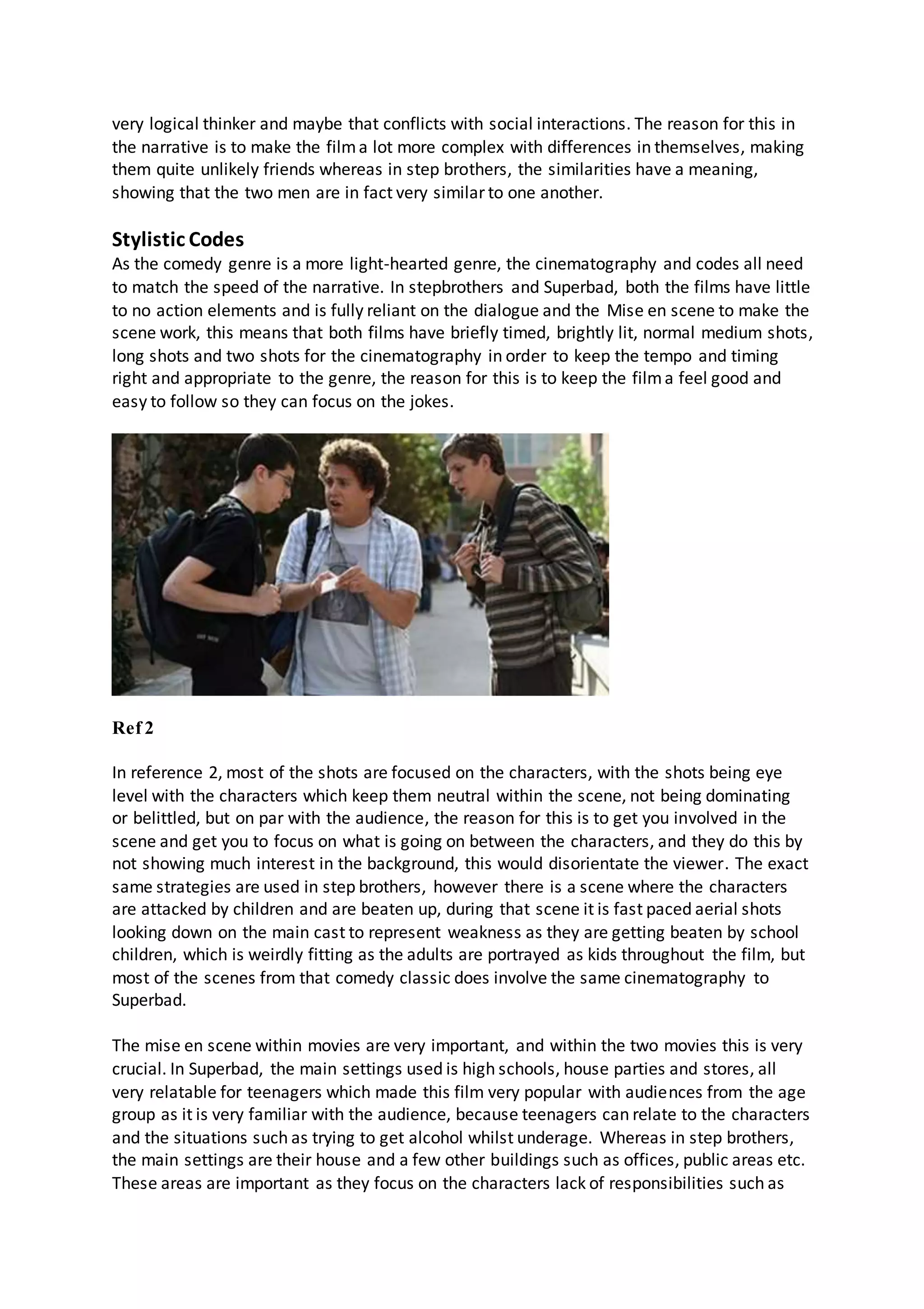 very logical thinker and maybe that conflicts with social interactions. The reason for this in
the narrative is to make the filma lot more complex with differences in themselves, making
them quite unlikely friends whereas in step brothers, the similarities have a meaning,
showing that the two men are in fact very similar to one another.
Stylistic Codes
As the comedy genre is a more light-hearted genre, the cinematography and codes all need
to match the speed of the narrative. In stepbrothers and Superbad, both the films have little
to no action elements and is fully reliant on the dialogue and the Mise en scene to make the
scene work, this means that both films have briefly timed, brightly lit, normal medium shots,
long shots and two shots for the cinematography in order to keep the tempo and timing
right and appropriate to the genre, the reason for this is to keep the filma feel good and
easy to follow so they can focus on the jokes.
Ref 2
In reference 2, most of the shots are focused on the characters, with the shots being eye
level with the characters which keep them neutral within the scene, not being dominating
or belittled, but on par with the audience, the reason for this is to get you involved in the
scene and get you to focus on what is going on between the characters, and they do this by
not showing much interest in the background, this would disorientate the viewer. The exact
same strategies are used in step brothers, however there is a scene where the characters
are attacked by children and are beaten up, during that scene it is fast paced aerial shots
looking down on the main cast to represent weakness as they are getting beaten by school
children, which is weirdly fitting as the adults are portrayed as kids throughout the film, but
most of the scenes from that comedy classic does involve the same cinematography to
Superbad.
The mise en scene within movies are very important, and within the two movies this is very
crucial. In Superbad, the main settings used is high schools, house parties and stores, all
very relatable for teenagers which made this film very popular with audiences from the age
group as it is very familiar with the audience, because teenagers can relate to the characters
and the situations such as trying to get alcohol whilst underage. Whereas in step brothers,
the main settings are their house and a few other buildings such as offices, public areas etc.
These areas are important as they focus on the characters lack of responsibilities such as
 