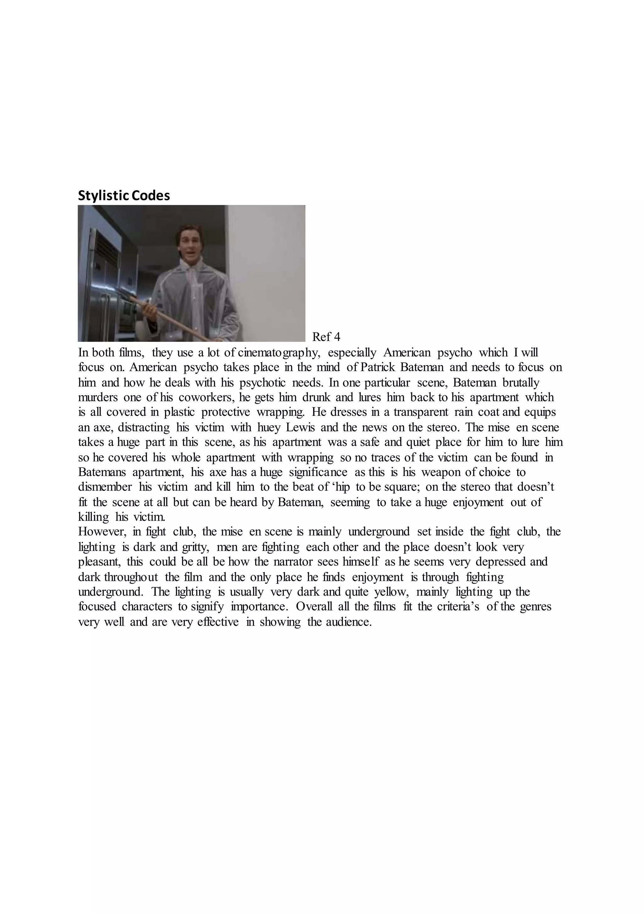 Stylistic Codes
Ref 4
In both films, they use a lot of cinematography, especially American psycho which I will
focus on. American psycho takes place in the mind of Patrick Bateman and needs to focus on
him and how he deals with his psychotic needs. In one particular scene, Bateman brutally
murders one of his coworkers, he gets him drunk and lures him back to his apartment which
is all covered in plastic protective wrapping. He dresses in a transparent rain coat and equips
an axe, distracting his victim with huey Lewis and the news on the stereo. The mise en scene
takes a huge part in this scene, as his apartment was a safe and quiet place for him to lure him
so he covered his whole apartment with wrapping so no traces of the victim can be found in
Batemans apartment, his axe has a huge significance as this is his weapon of choice to
dismember his victim and kill him to the beat of ‘hip to be square; on the stereo that doesn’t
fit the scene at all but can be heard by Bateman, seeming to take a huge enjoyment out of
killing his victim.
However, in fight club, the mise en scene is mainly underground set inside the fight club, the
lighting is dark and gritty, men are fighting each other and the place doesn’t look very
pleasant, this could be all be how the narrator sees himself as he seems very depressed and
dark throughout the film and the only place he finds enjoyment is through fighting
underground. The lighting is usually very dark and quite yellow, mainly lighting up the
focused characters to signify importance. Overall all the films fit the criteria’s of the genres
very well and are very effective in showing the audience.
 