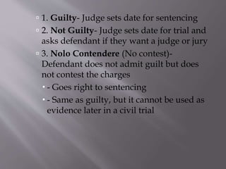  1. Guilty- Judge sets date for sentencing
 2. Not Guilty- Judge sets date for trial and
asks defendant if they want a judge or jury
 3. Nolo Contendere (No contest)-
Defendant does not admit guilt but does
not contest the charges
 - Goes right to sentencing
 - Same as guilty, but it cannot be used as
evidence later in a civil trial
 