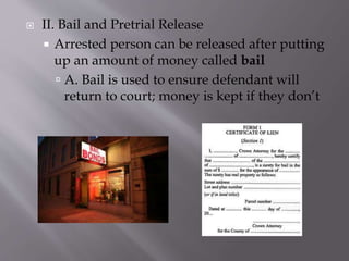  II. Bail and Pretrial Release
 Arrested person can be released after putting
up an amount of money called bail
 A. Bail is used to ensure defendant will
return to court; money is kept if they don’t
 