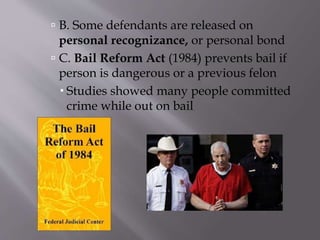  B. Some defendants are released on
personal recognizance, or personal bond
 C. Bail Reform Act (1984) prevents bail if
person is dangerous or a previous felon
 Studies showed many people committed
crime while out on bail
 