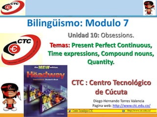 Unidad 10: Obsessions.
Temas: Present Perfect Continuous,
Time expressions, Compound nouns,
Quantity.
Diego Hernando Torres Valencia
Pagina web: http://www.ctc.edu.co/
Bilingüismo: Modulo 7
CTC : Centro Tecnológico
de Cúcuta
 