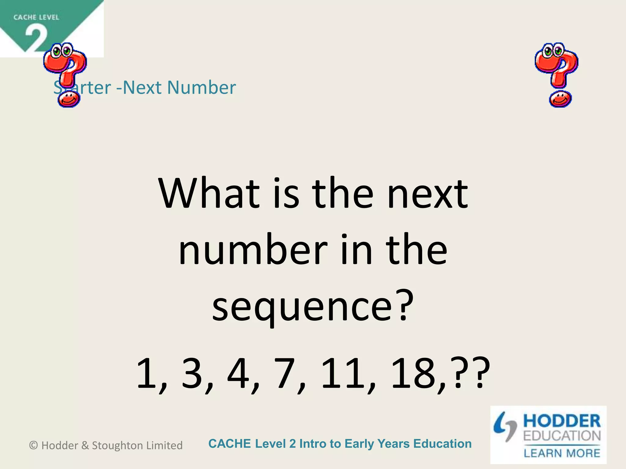 CACHE Level 2 Intro to Early Years Education© Hodder & Stoughton Limited
Starter -Next Number
What is the next
number in the
sequence?
1, 3, 4, 7, 11, 18,??
 