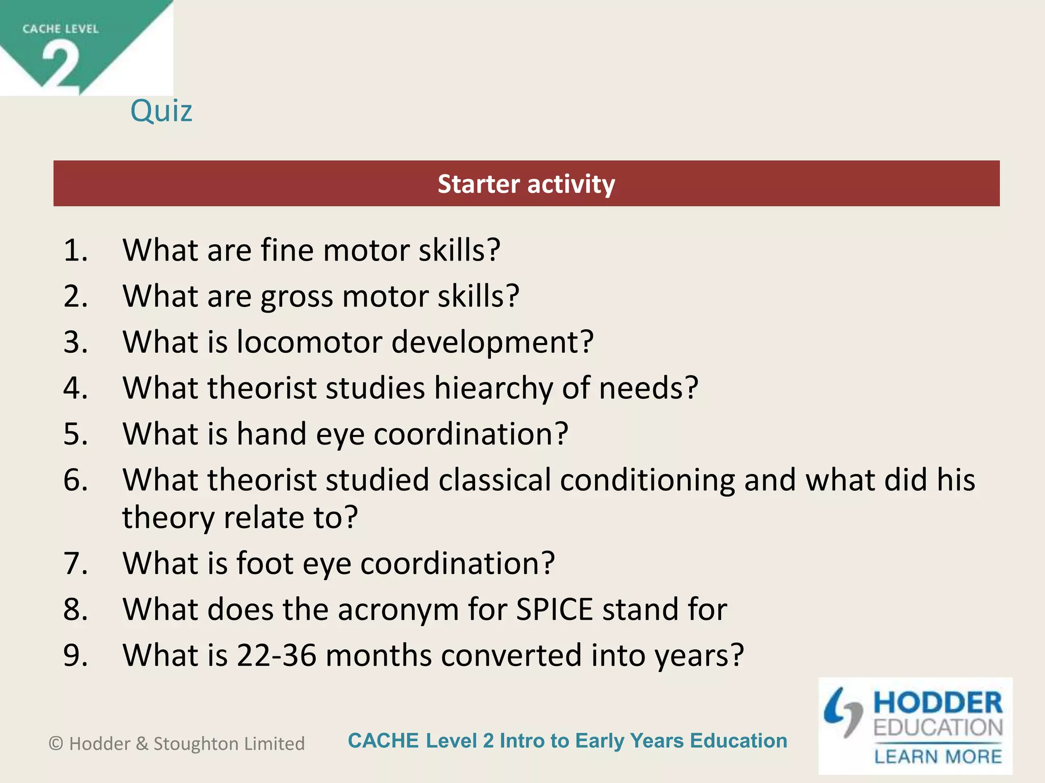 CACHE Level 2 Intro to Early Years Education© Hodder & Stoughton Limited
Starter activity
Quiz
1. What are fine motor skills?
2. What are gross motor skills?
3. What is locomotor development?
4. What theorist studies hiearchy of needs?
5. What is hand eye coordination?
6. What theorist studied classical conditioning and what did his
theory relate to?
7. What is foot eye coordination?
8. What does the acronym for SPICE stand for
9. What is 22-36 months converted into years?
 