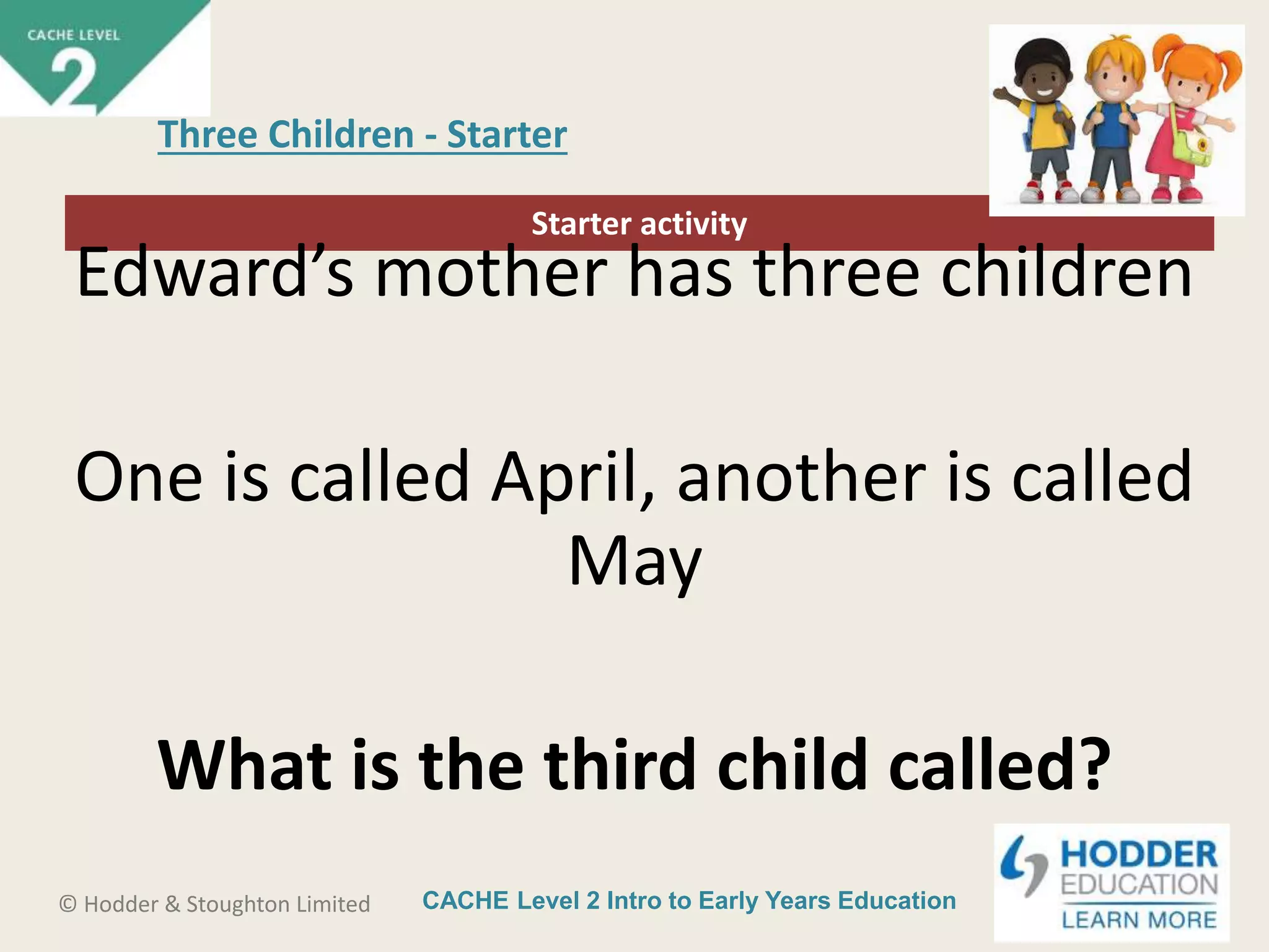 CACHE Level 2 Intro to Early Years Education© Hodder & Stoughton Limited
Starter activity
Three Children - Starter
Edward’s mother has three children
One is called April, another is called
May
What is the third child called?
 