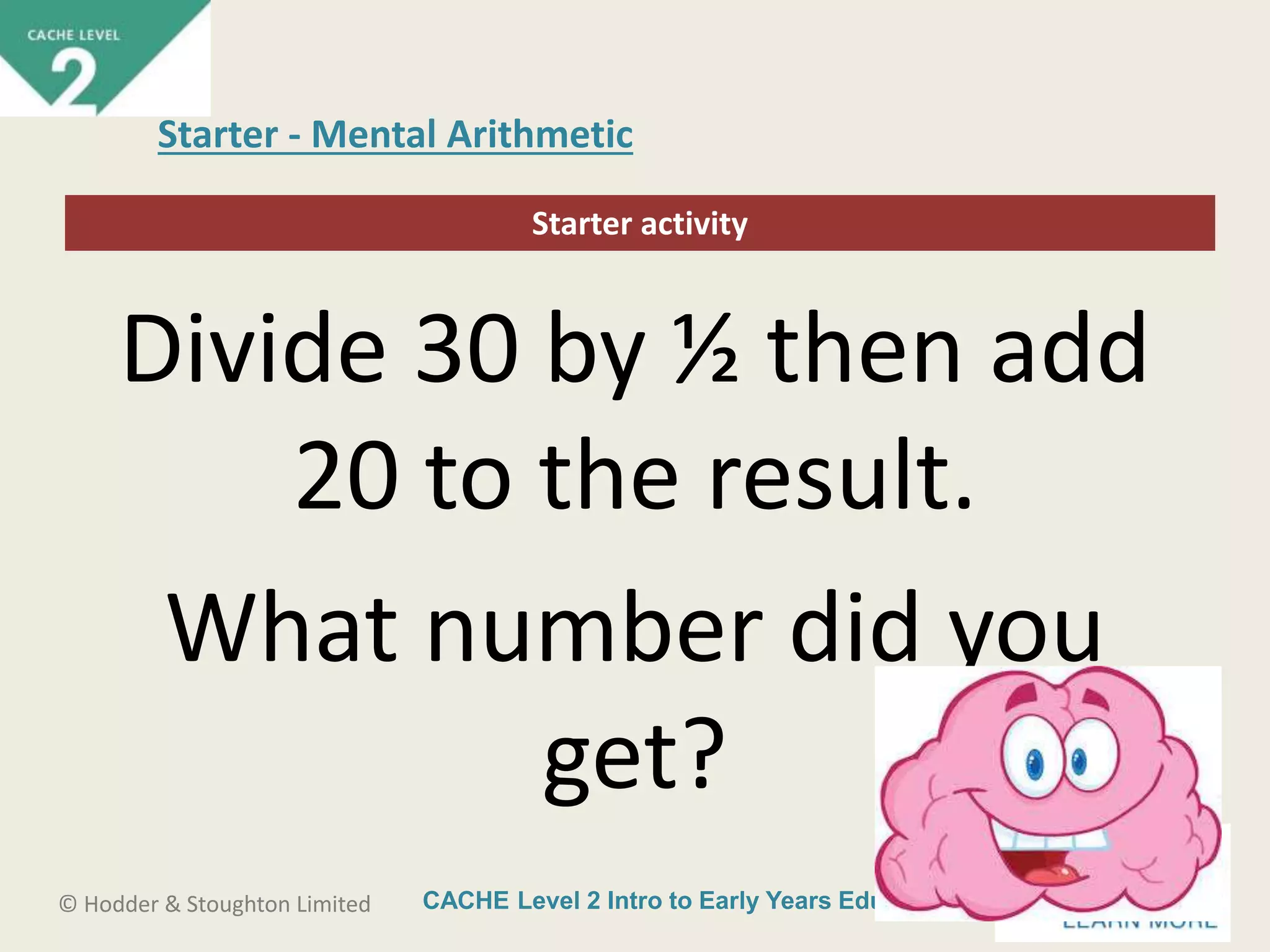CACHE Level 2 Intro to Early Years Education© Hodder & Stoughton Limited
Starter activity
Starter - Mental Arithmetic
Divide 30 by ½ then add
20 to the result.
What number did you
get?
 