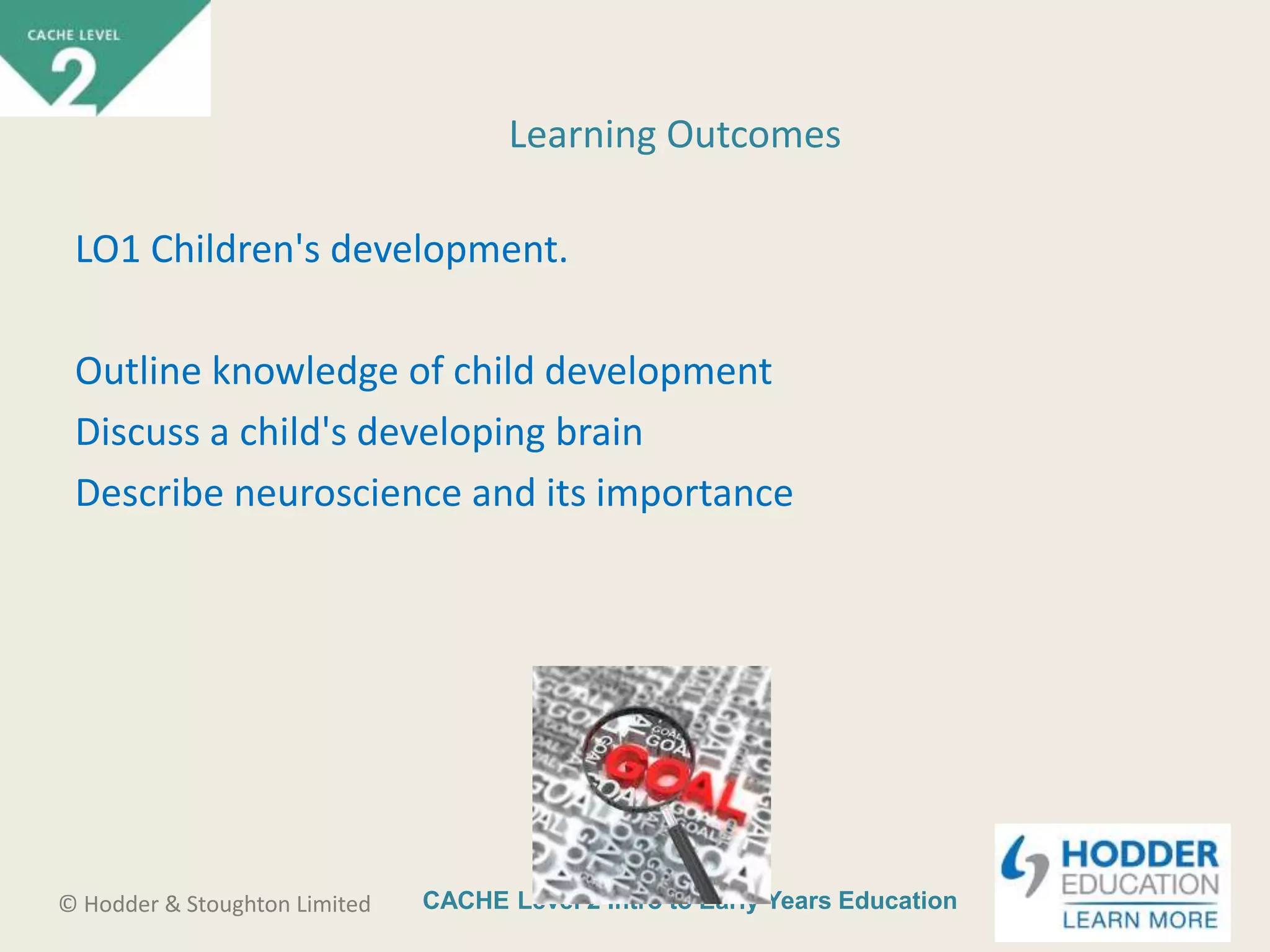 CACHE Level 2 Intro to Early Years Education© Hodder & Stoughton Limited
LO1 Children's development.
Outline knowledge of child development
Discuss a child's developing brain
Describe neuroscience and its importance
Learning Outcomes
 