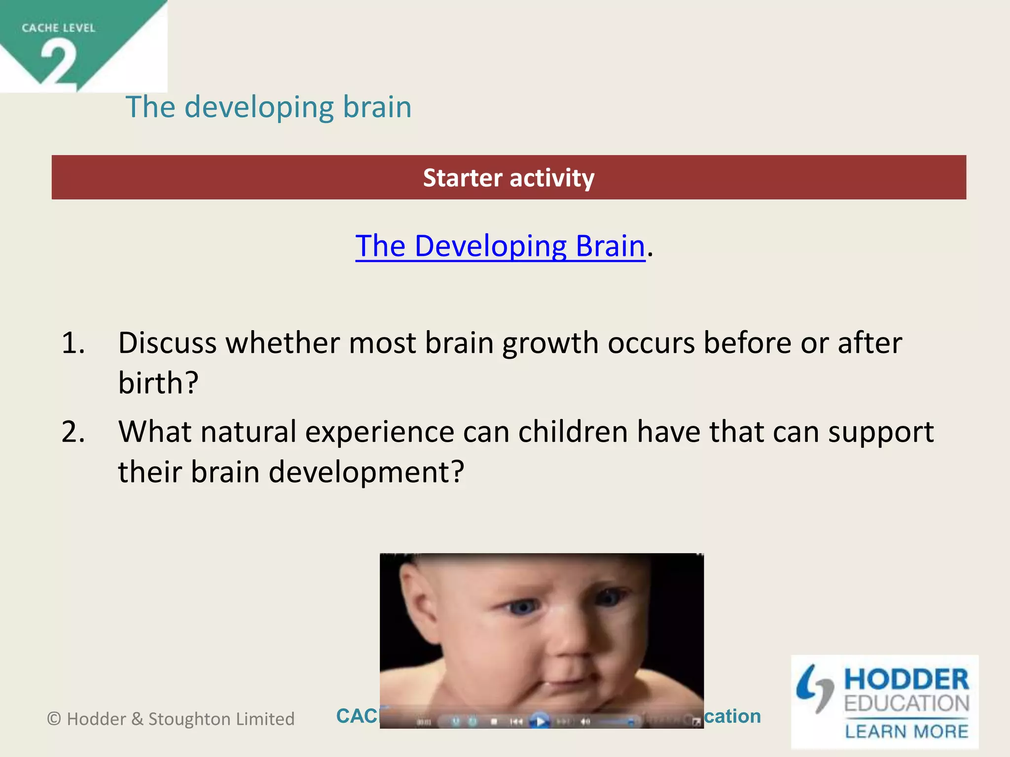 CACHE Level 2 Intro to Early Years Education© Hodder & Stoughton Limited
Starter activity
The developing brain
The Developing Brain.
1. Discuss whether most brain growth occurs before or after
birth?
2. What natural experience can children have that can support
their brain development?
 