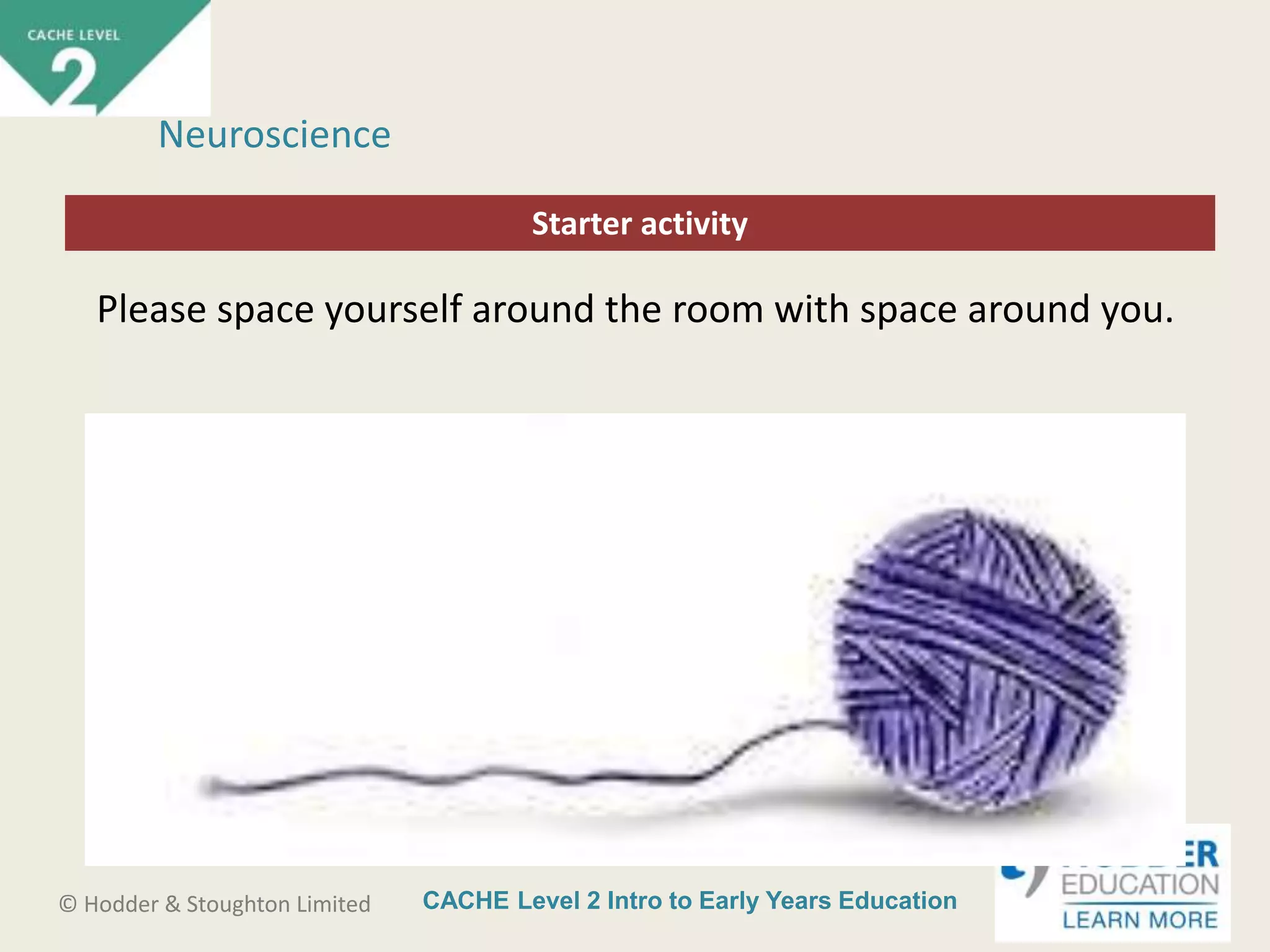 CACHE Level 2 Intro to Early Years Education© Hodder & Stoughton Limited
Starter activity
Neuroscience
Please space yourself around the room with space around you.
 