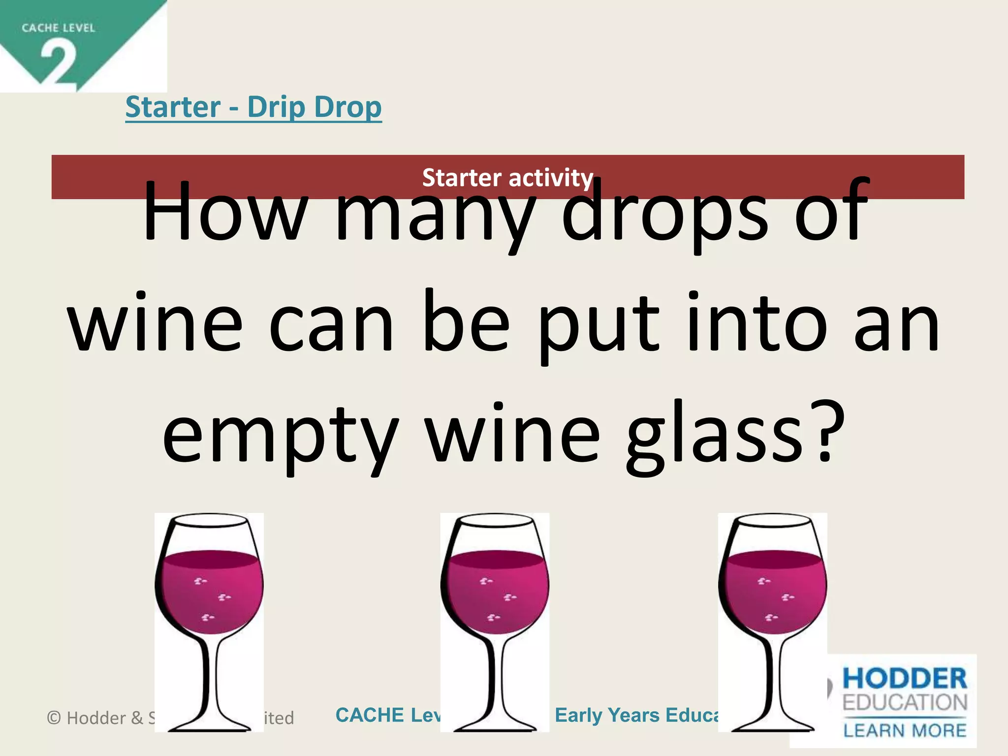 CACHE Level 2 Intro to Early Years Education© Hodder & Stoughton Limited
Starter activity
Starter - Drip Drop
How many drops of
wine can be put into an
empty wine glass?
 