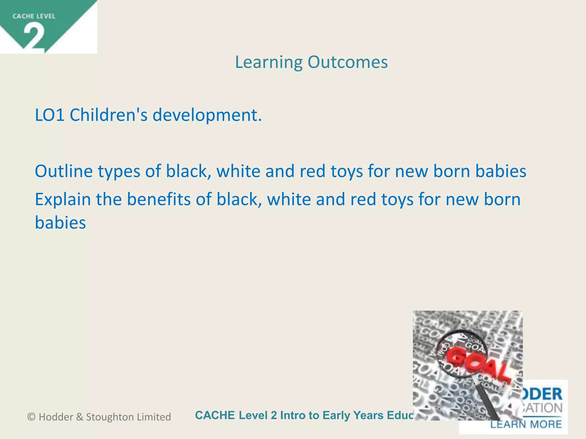 CACHE Level 2 Intro to Early Years Education© Hodder & Stoughton Limited
LO1 Children's development.
Outline types of black, white and red toys for new born babies
Explain the benefits of black, white and red toys for new born
babies
Learning Outcomes
 