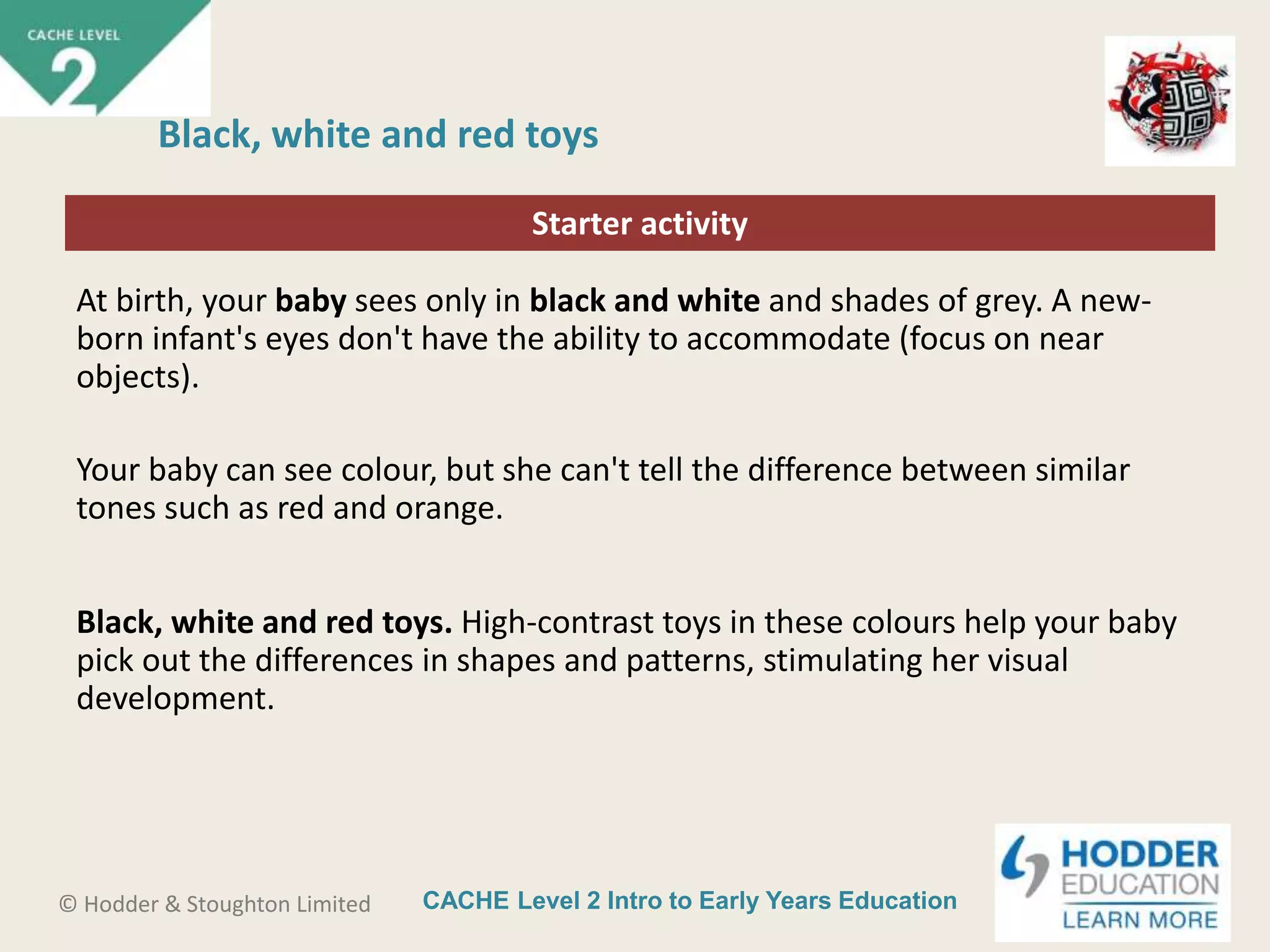CACHE Level 2 Intro to Early Years Education© Hodder & Stoughton Limited
Starter activity
Black, white and red toys
At birth, your baby sees only in black and white and shades of grey. A new-
born infant's eyes don't have the ability to accommodate (focus on near
objects).
Your baby can see colour, but she can't tell the difference between similar
tones such as red and orange.
Black, white and red toys. High-contrast toys in these colours help your baby
pick out the differences in shapes and patterns, stimulating her visual
development.
 