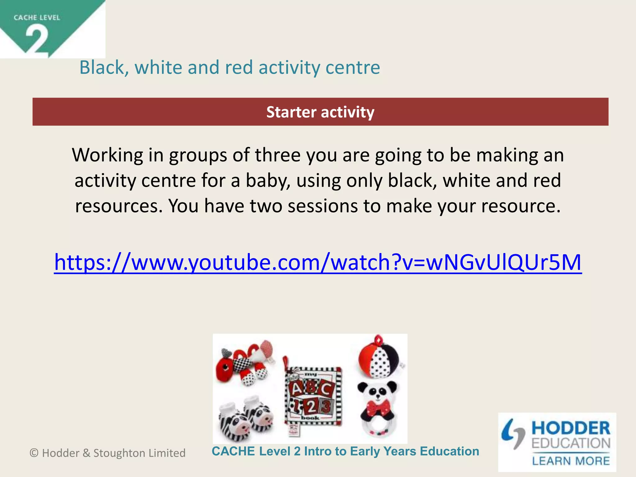 CACHE Level 2 Intro to Early Years Education© Hodder & Stoughton Limited
Starter activity
Black, white and red activity centre
Working in groups of three you are going to be making an
activity centre for a baby, using only black, white and red
resources. You have two sessions to make your resource.
https://www.youtube.com/watch?v=wNGvUlQUr5M
 
