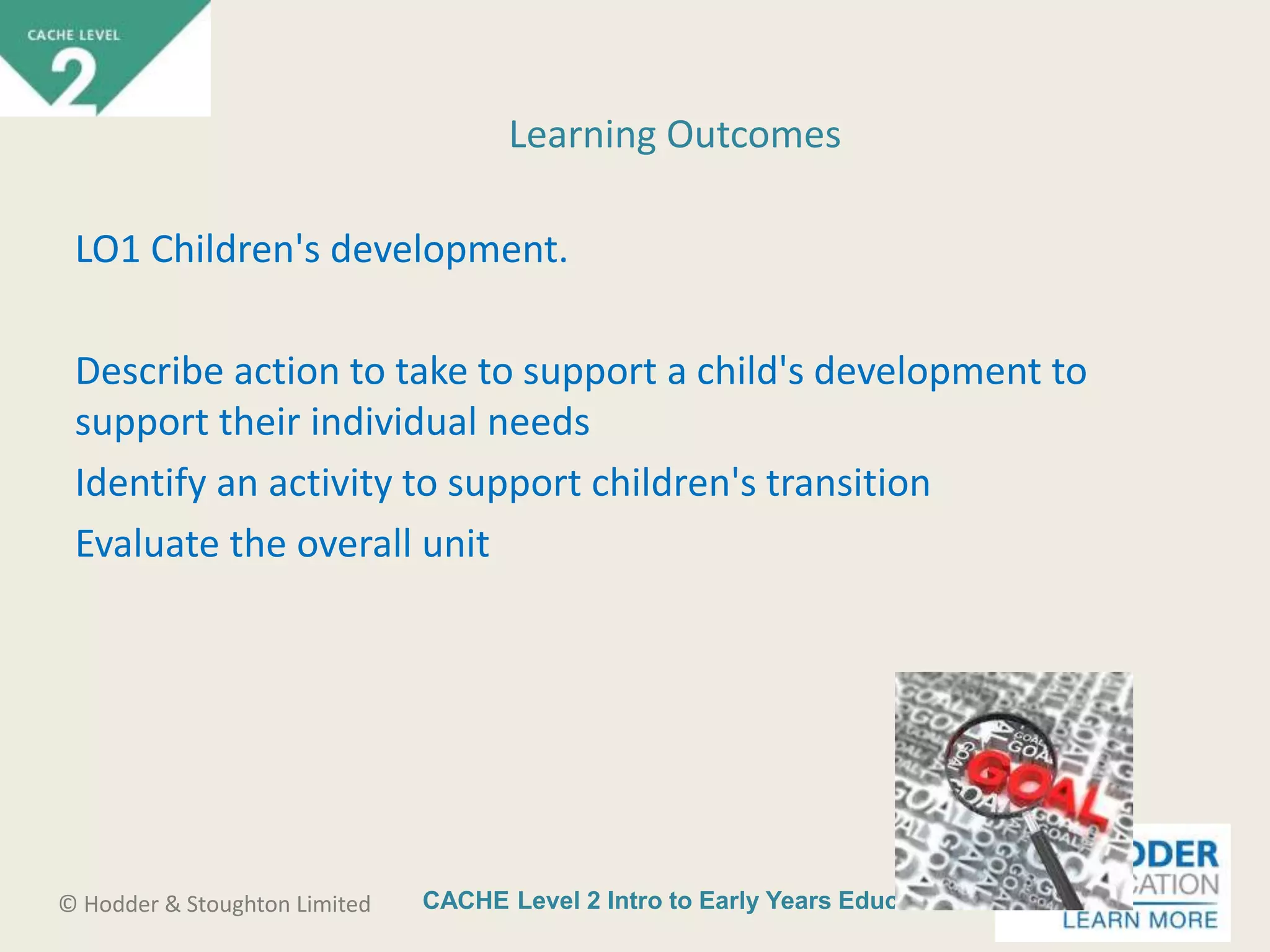 CACHE Level 2 Intro to Early Years Education© Hodder & Stoughton Limited
LO1 Children's development.
Describe action to take to support a child's development to
support their individual needs
Identify an activity to support children's transition
Evaluate the overall unit
Learning Outcomes
 