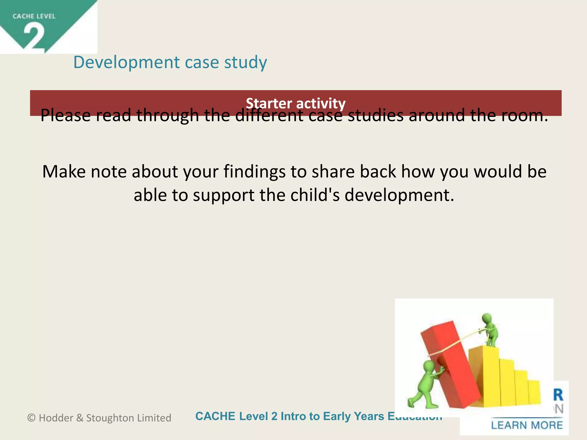 CACHE Level 2 Intro to Early Years Education© Hodder & Stoughton Limited
Starter activity
Development case study
Please read through the different case studies around the room.
Make note about your findings to share back how you would be
able to support the child's development.
 
