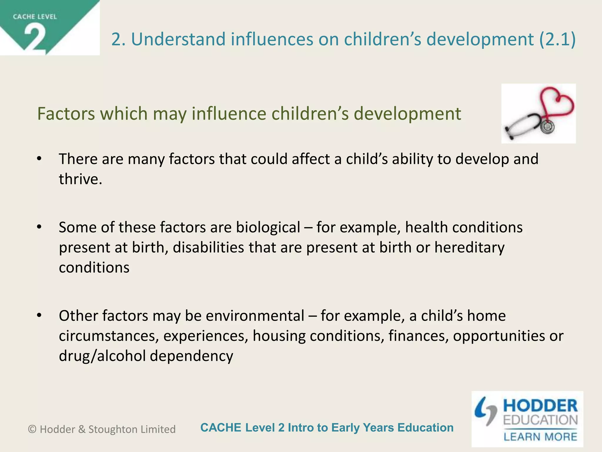 CACHE Level 2 Intro to Early Years Education© Hodder & Stoughton Limited
• There are many factors that could affect a child’s ability to develop and
thrive.
• Some of these factors are biological – for example, health conditions
present at birth, disabilities that are present at birth or hereditary
conditions
• Other factors may be environmental – for example, a child’s home
circumstances, experiences, housing conditions, finances, opportunities or
drug/alcohol dependency
2. Understand influences on children’s development (2.1)
Factors which may influence children’s development
 