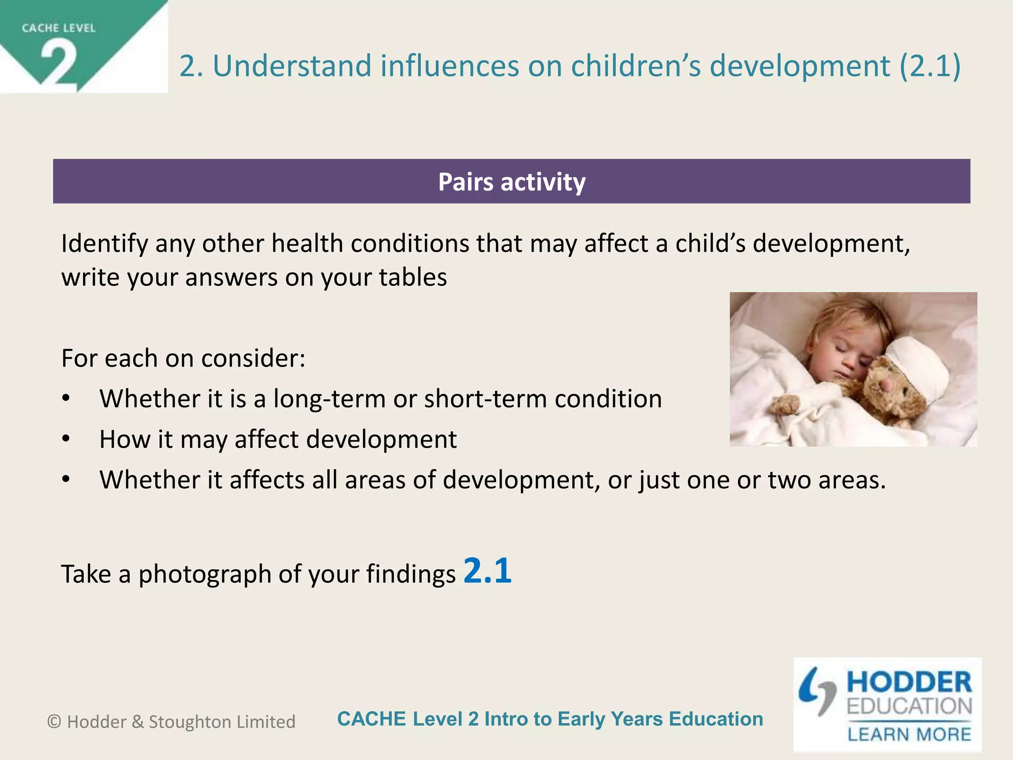 CACHE Level 2 Intro to Early Years Education© Hodder & Stoughton Limited
Pairs activity
Identify any other health conditions that may affect a child’s development,
write your answers on your tables
For each on consider:
• Whether it is a long-term or short-term condition
• How it may affect development
• Whether it affects all areas of development, or just one or two areas.
Take a photograph of your findings 2.1
2. Understand influences on children’s development (2.1)
 