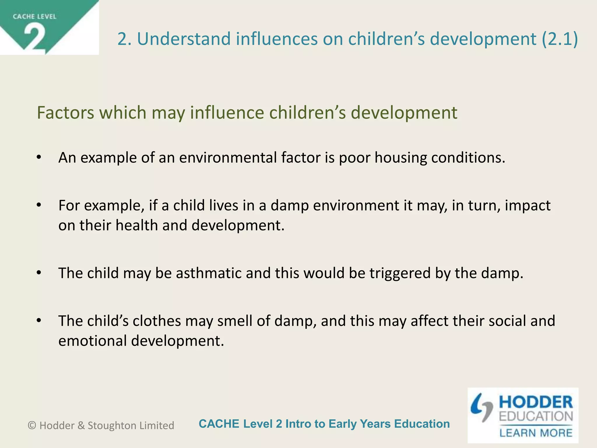 CACHE Level 2 Intro to Early Years Education© Hodder & Stoughton Limited
• An example of an environmental factor is poor housing conditions.
• For example, if a child lives in a damp environment it may, in turn, impact
on their health and development.
• The child may be asthmatic and this would be triggered by the damp.
• The child’s clothes may smell of damp, and this may affect their social and
emotional development.
2. Understand influences on children’s development (2.1)
Factors which may influence children’s development
 