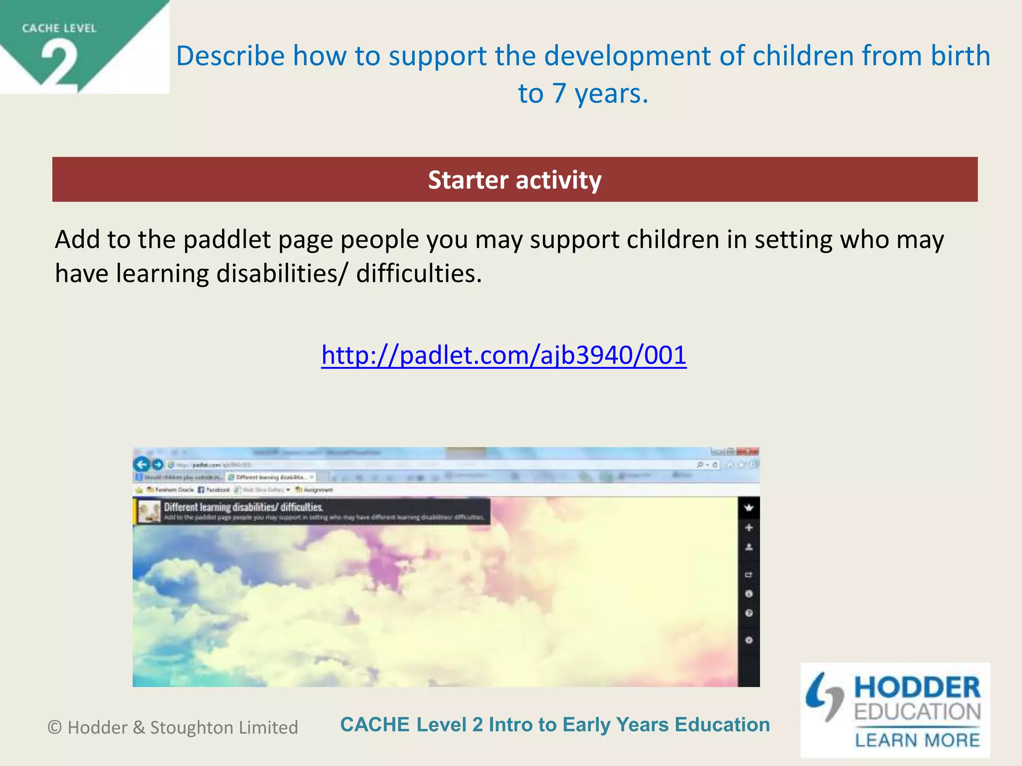 CACHE Level 2 Intro to Early Years Education© Hodder & Stoughton Limited
Starter activity
Describe how to support the development of children from birth
to 7 years.
Add to the paddlet page people you may support children in setting who may
have learning disabilities/ difficulties.
http://padlet.com/ajb3940/001
 