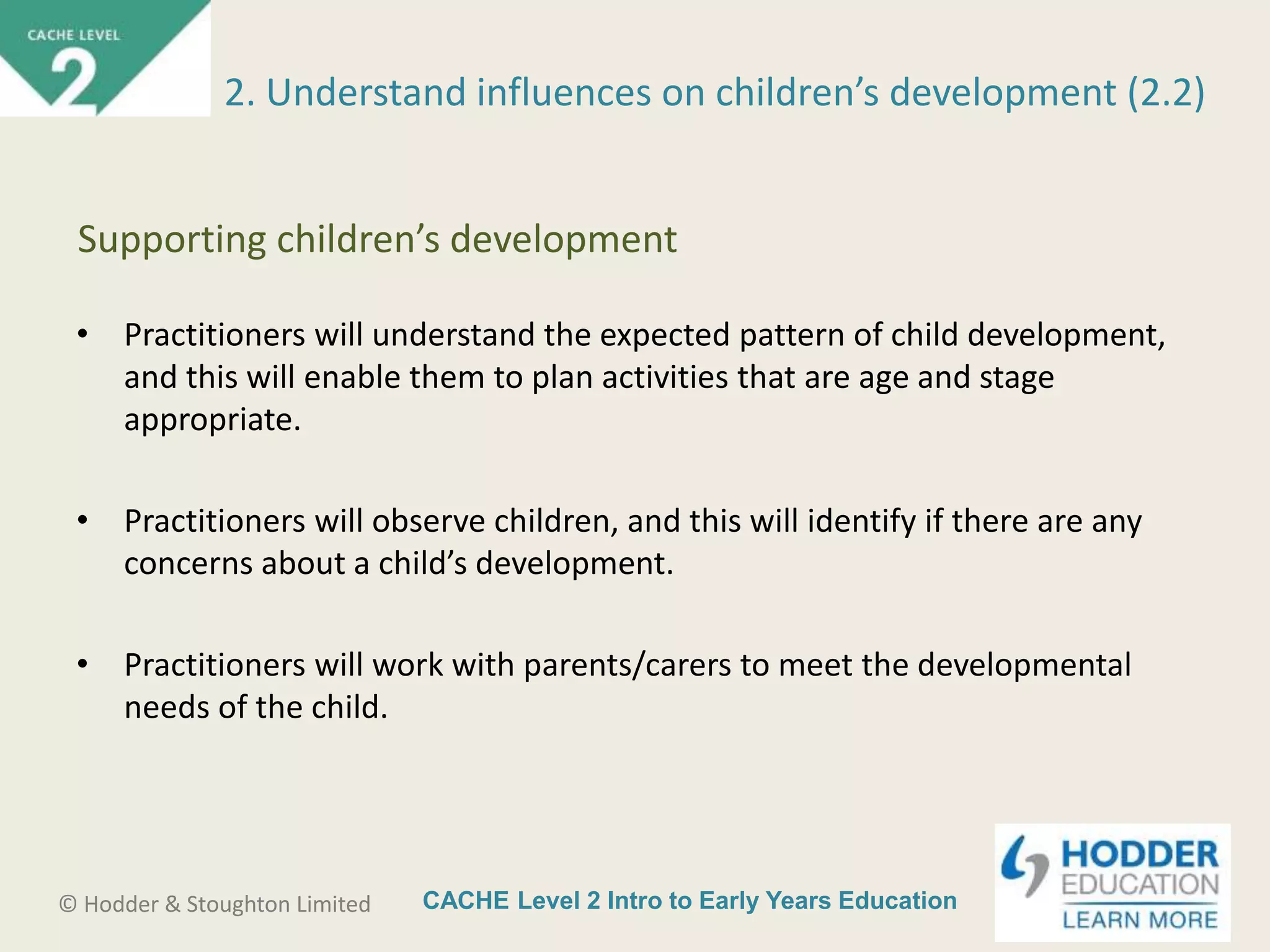 CACHE Level 2 Intro to Early Years Education© Hodder & Stoughton Limited
• Practitioners will understand the expected pattern of child development,
and this will enable them to plan activities that are age and stage
appropriate.
• Practitioners will observe children, and this will identify if there are any
concerns about a child’s development.
• Practitioners will work with parents/carers to meet the developmental
needs of the child.
2. Understand influences on children’s development (2.2)
Supporting children’s development
 