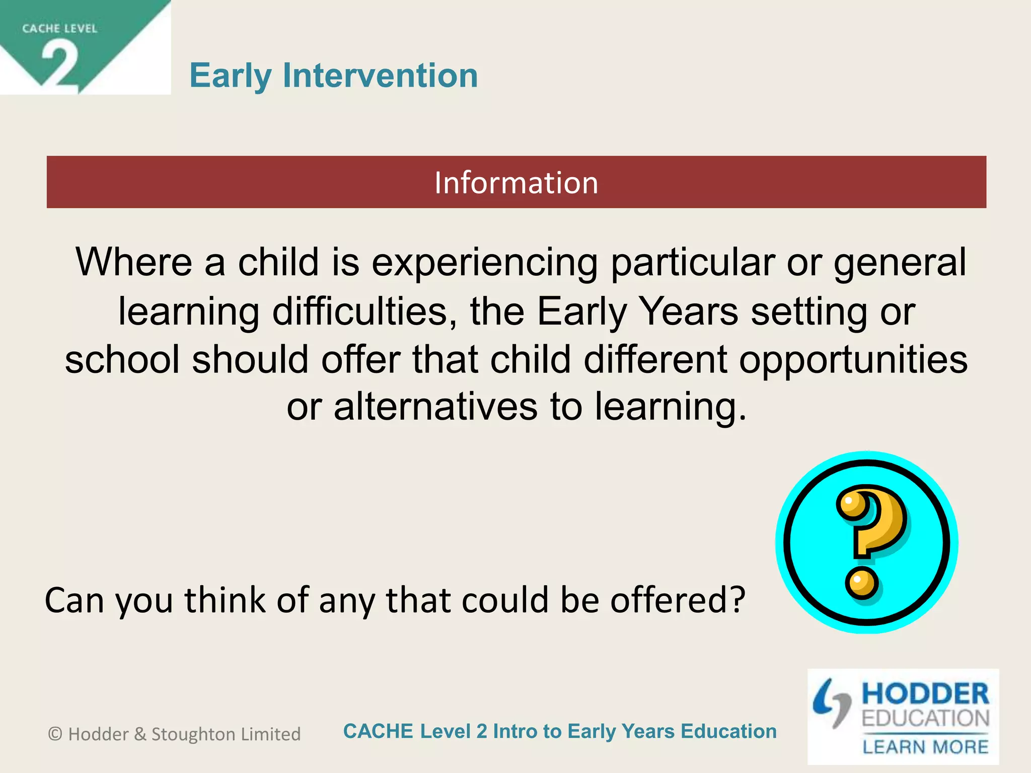 CACHE Level 2 Intro to Early Years Education© Hodder & Stoughton Limited
Starter activity
Early Intervention
Where a child is experiencing particular or general
learning difficulties, the Early Years setting or
school should offer that child different opportunities
or alternatives to learning.
Information
Can you think of any that could be offered?
 