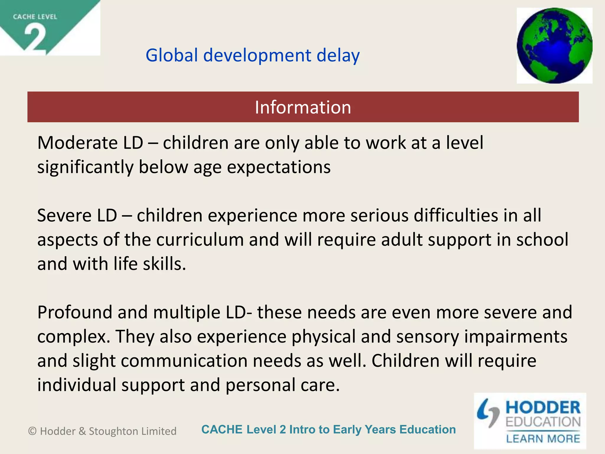 CACHE Level 2 Intro to Early Years Education© Hodder & Stoughton Limited
Starter activity
Global development delay
Moderate LD – children are only able to work at a level
significantly below age expectations
Severe LD – children experience more serious difficulties in all
aspects of the curriculum and will require adult support in school
and with life skills.
Profound and multiple LD- these needs are even more severe and
complex. They also experience physical and sensory impairments
and slight communication needs as well. Children will require
individual support and personal care.
Information
 