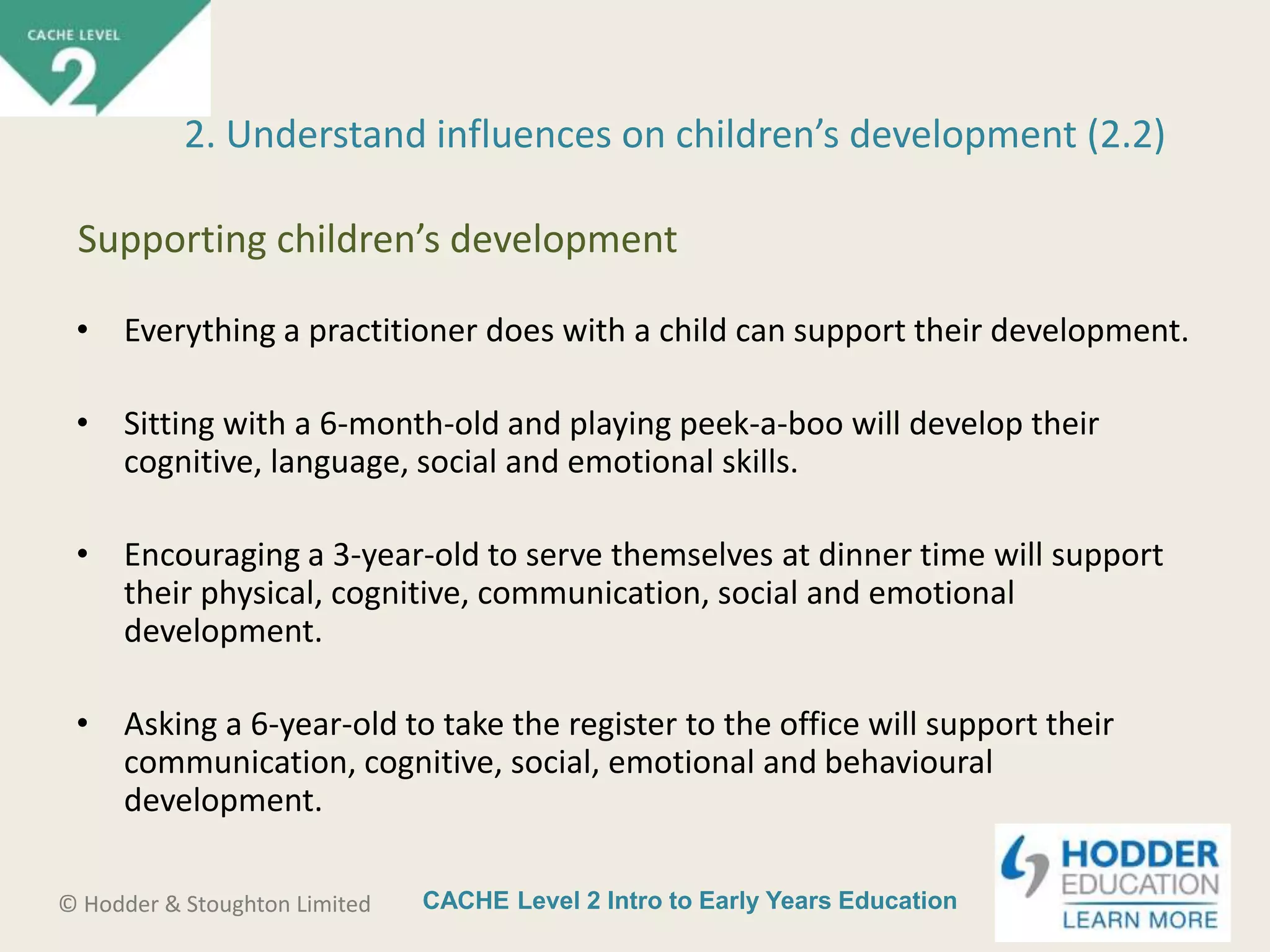 CACHE Level 2 Intro to Early Years Education© Hodder & Stoughton Limited
• Everything a practitioner does with a child can support their development.
• Sitting with a 6-month-old and playing peek-a-boo will develop their
cognitive, language, social and emotional skills.
• Encouraging a 3-year-old to serve themselves at dinner time will support
their physical, cognitive, communication, social and emotional
development.
• Asking a 6-year-old to take the register to the office will support their
communication, cognitive, social, emotional and behavioural
development.
2. Understand influences on children’s development (2.2)
Supporting children’s development
 