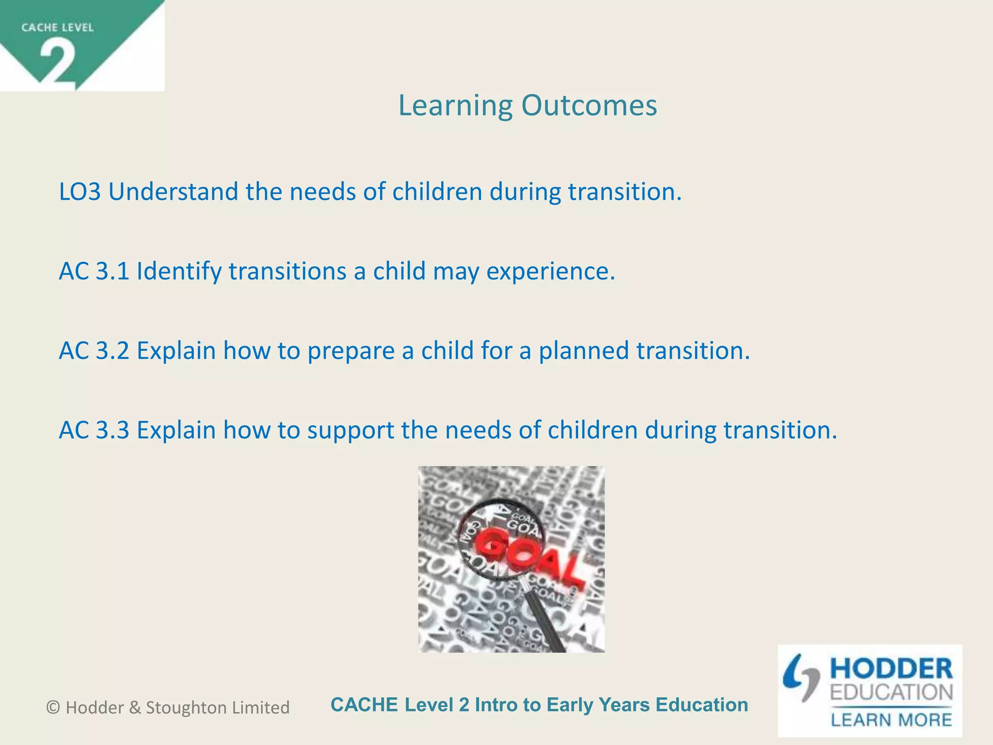 CACHE Level 2 Intro to Early Years Education© Hodder & Stoughton Limited
LO3 Understand the needs of children during transition.
AC 3.1 Identify transitions a child may experience.
AC 3.2 Explain how to prepare a child for a planned transition.
AC 3.3 Explain how to support the needs of children during transition.
Learning Outcomes
 