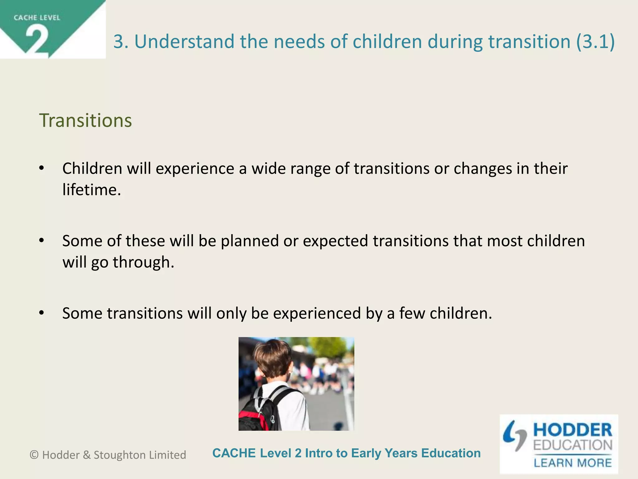 CACHE Level 2 Intro to Early Years Education© Hodder & Stoughton Limited
• Children will experience a wide range of transitions or changes in their
lifetime.
• Some of these will be planned or expected transitions that most children
will go through.
• Some transitions will only be experienced by a few children.
3. Understand the needs of children during transition (3.1)
Transitions
 