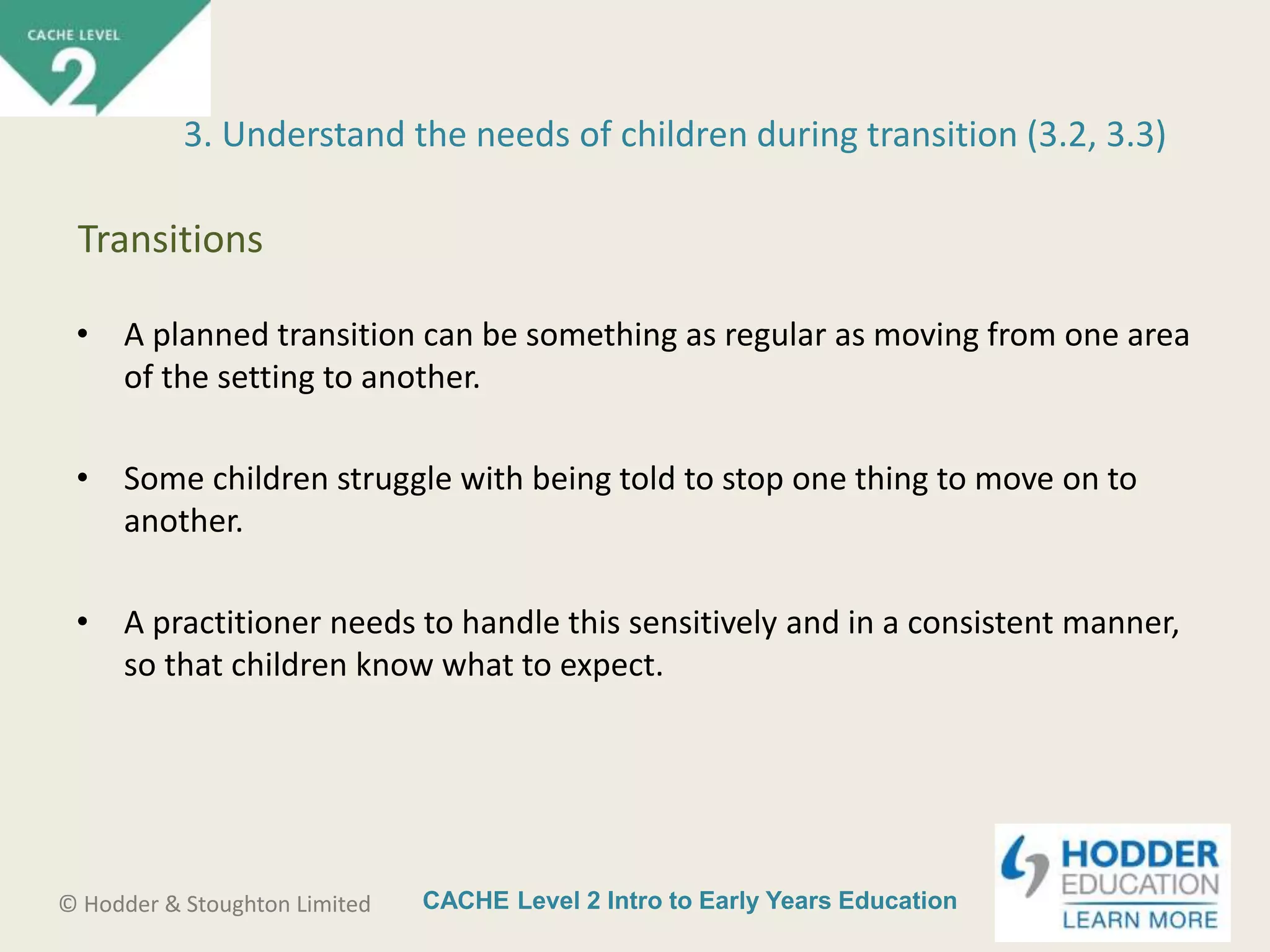CACHE Level 2 Intro to Early Years Education© Hodder & Stoughton Limited
• A planned transition can be something as regular as moving from one area
of the setting to another.
• Some children struggle with being told to stop one thing to move on to
another.
• A practitioner needs to handle this sensitively and in a consistent manner,
so that children know what to expect.
3. Understand the needs of children during transition (3.2, 3.3)
Transitions
 