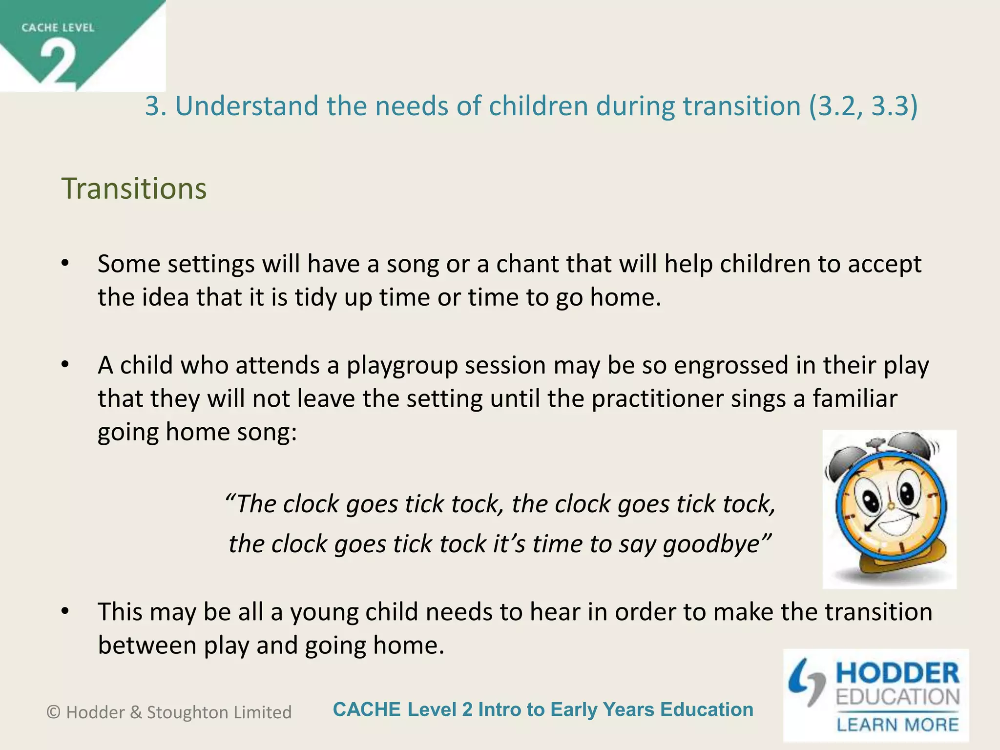 CACHE Level 2 Intro to Early Years Education© Hodder & Stoughton Limited
• Some settings will have a song or a chant that will help children to accept
the idea that it is tidy up time or time to go home.
• A child who attends a playgroup session may be so engrossed in their play
that they will not leave the setting until the practitioner sings a familiar
going home song:
“The clock goes tick tock, the clock goes tick tock,
the clock goes tick tock it’s time to say goodbye”
• This may be all a young child needs to hear in order to make the transition
between play and going home.
3. Understand the needs of children during transition (3.2, 3.3)
Transitions
 