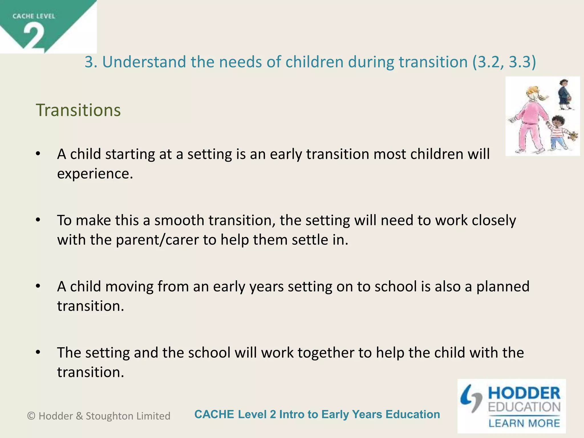 CACHE Level 2 Intro to Early Years Education© Hodder & Stoughton Limited
• A child starting at a setting is an early transition most children will
experience.
• To make this a smooth transition, the setting will need to work closely
with the parent/carer to help them settle in.
• A child moving from an early years setting on to school is also a planned
transition.
• The setting and the school will work together to help the child with the
transition.
3. Understand the needs of children during transition (3.2, 3.3)
Transitions
 