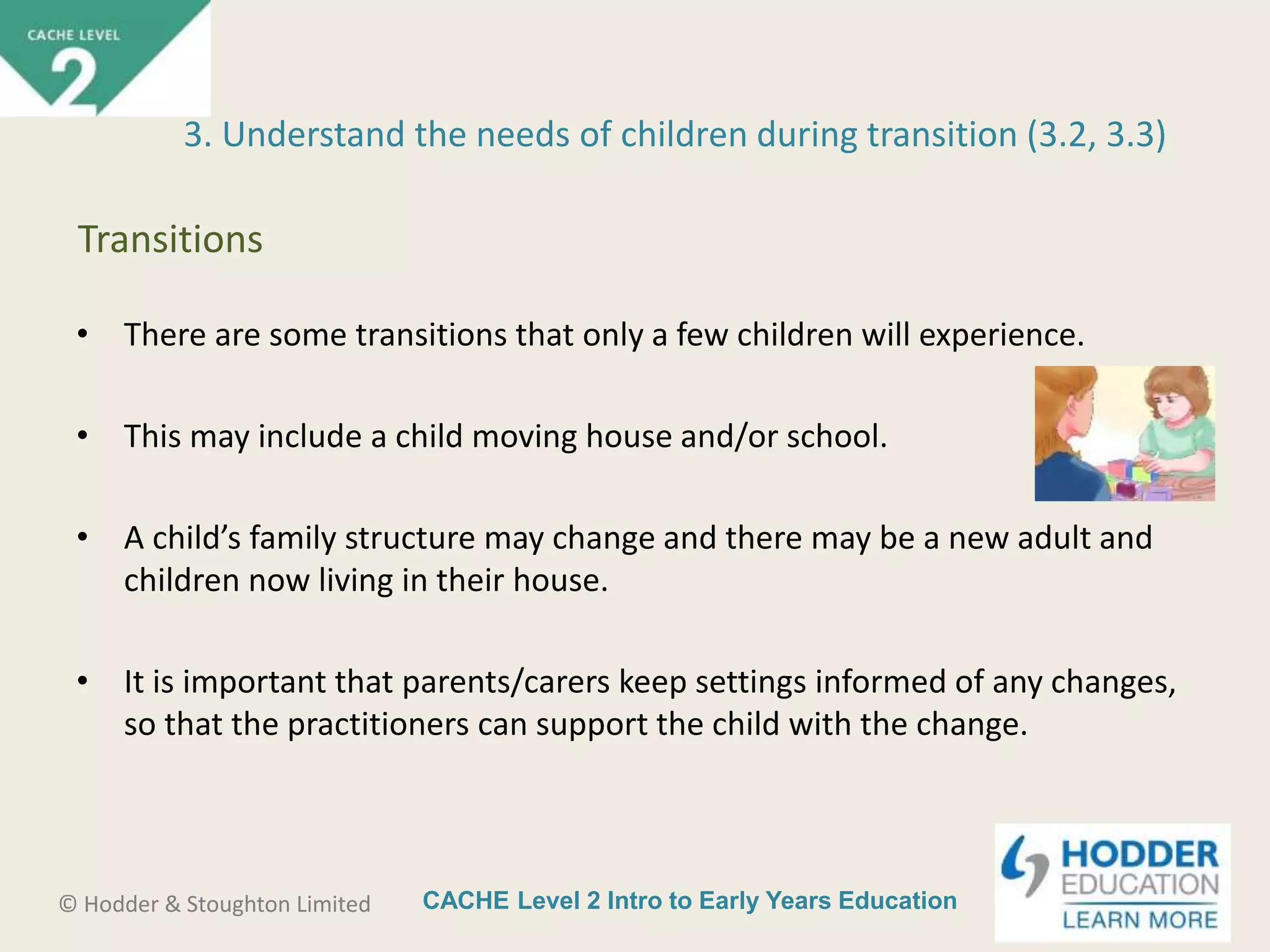CACHE Level 2 Intro to Early Years Education© Hodder & Stoughton Limited
• There are some transitions that only a few children will experience.
• This may include a child moving house and/or school.
• A child’s family structure may change and there may be a new adult and
children now living in their house.
• It is important that parents/carers keep settings informed of any changes,
so that the practitioners can support the child with the change.
3. Understand the needs of children during transition (3.2, 3.3)
Transitions
 