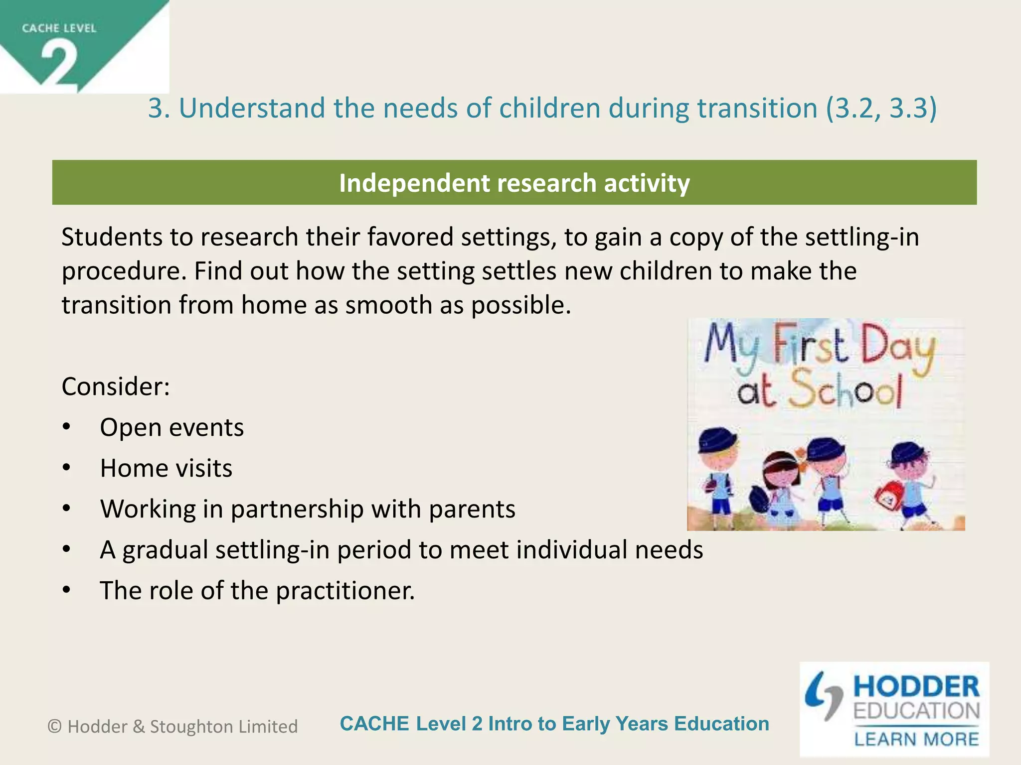 CACHE Level 2 Intro to Early Years Education© Hodder & Stoughton Limited
Independent research activity
Students to research their favored settings, to gain a copy of the settling-in
procedure. Find out how the setting settles new children to make the
transition from home as smooth as possible.
Consider:
• Open events
• Home visits
• Working in partnership with parents
• A gradual settling-in period to meet individual needs
• The role of the practitioner.
3. Understand the needs of children during transition (3.2, 3.3)
 