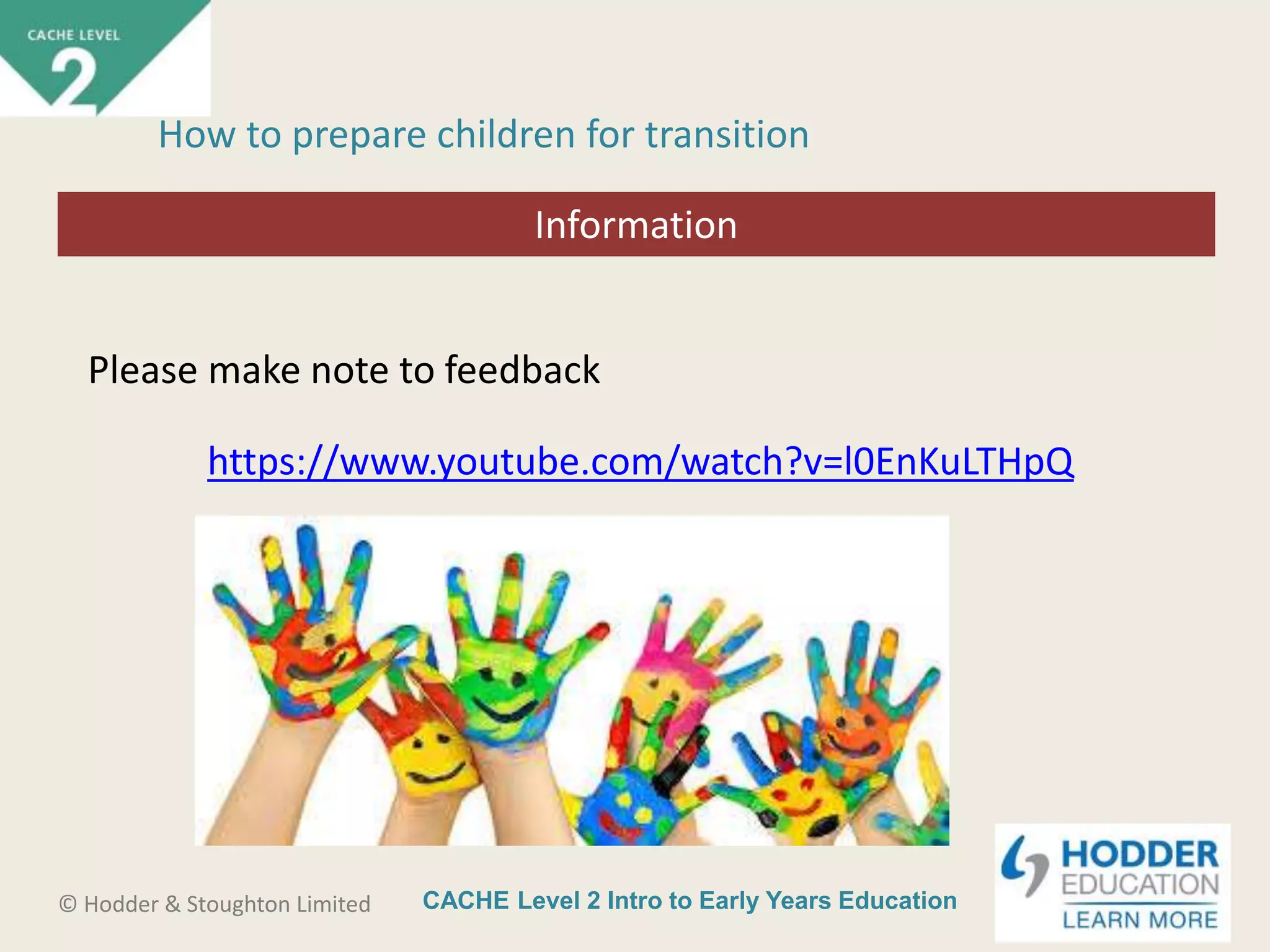 CACHE Level 2 Intro to Early Years Education© Hodder & Stoughton Limited
Starter activity
How to prepare children for transition
Please make note to feedback
https://www.youtube.com/watch?v=l0EnKuLTHpQ
Information
 