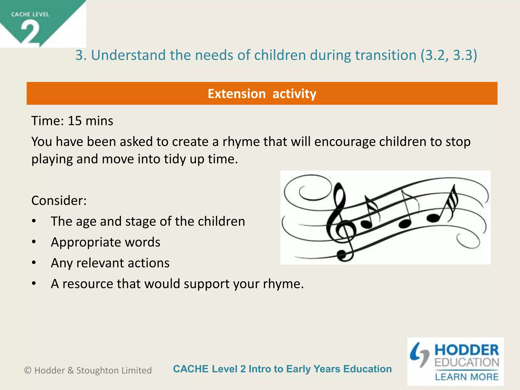 CACHE Level 2 Intro to Early Years Education© Hodder & Stoughton Limited
Extension activity
Time: 15 mins
You have been asked to create a rhyme that will encourage children to stop
playing and move into tidy up time.
Consider:
• The age and stage of the children
• Appropriate words
• Any relevant actions
• A resource that would support your rhyme.
3. Understand the needs of children during transition (3.2, 3.3)
 