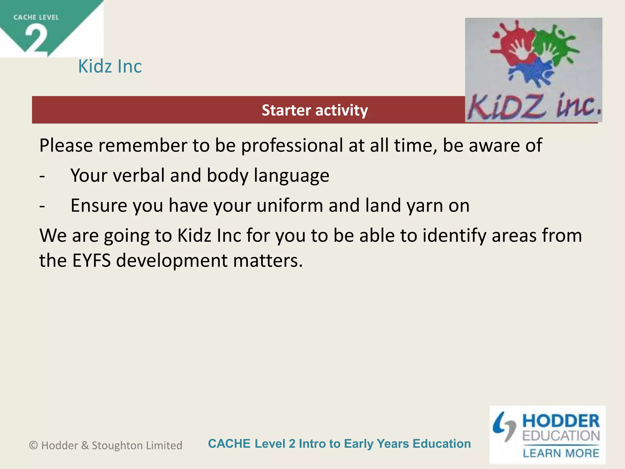 CACHE Level 2 Intro to Early Years Education© Hodder & Stoughton Limited
Starter activity
Kidz Inc
Please remember to be professional at all time, be aware of
- Your verbal and body language
- Ensure you have your uniform and land yarn on
We are going to Kidz Inc for you to be able to identify areas from
the EYFS development matters.
 