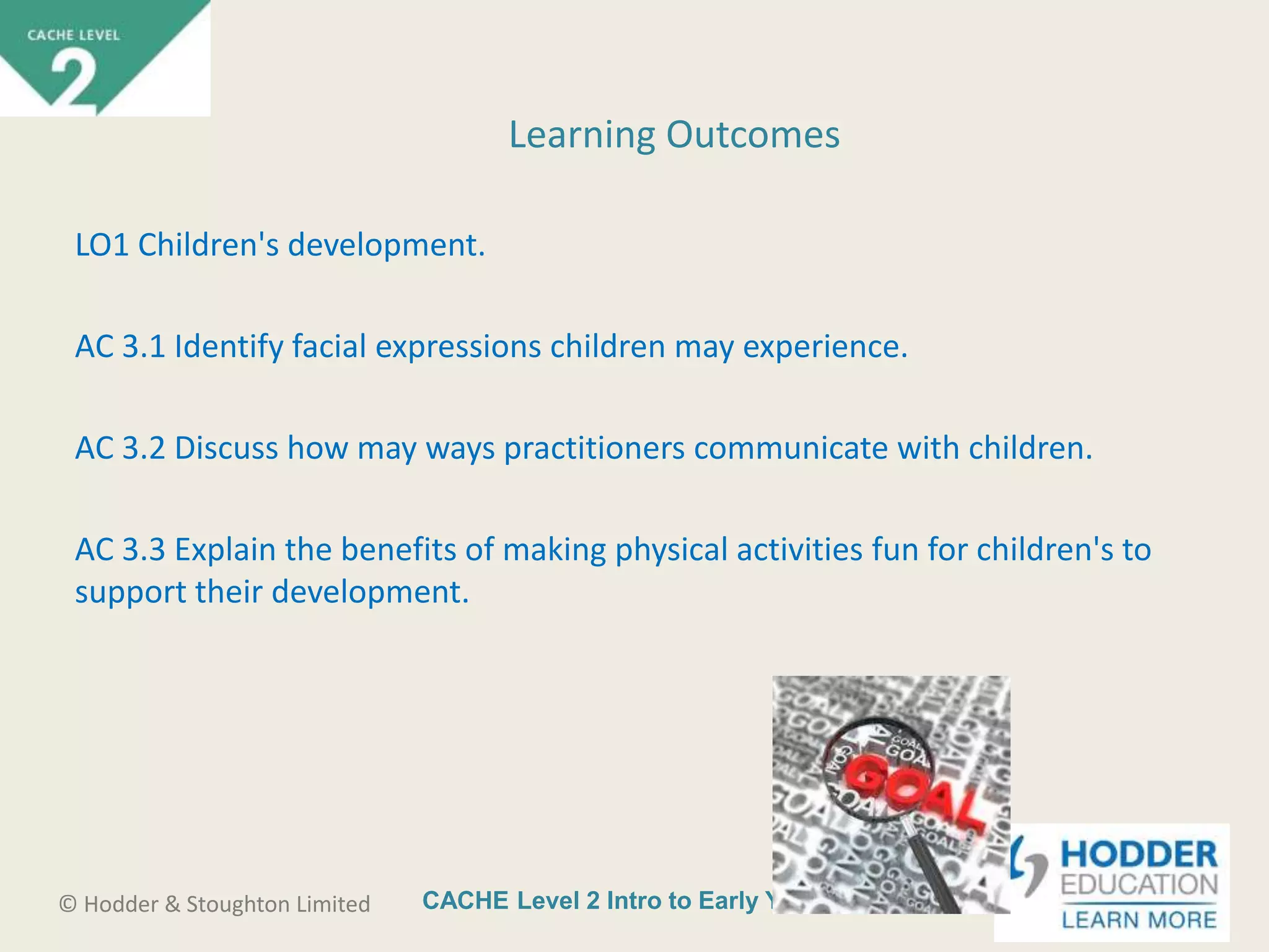 CACHE Level 2 Intro to Early Years Education© Hodder & Stoughton Limited
LO1 Children's development.
AC 3.1 Identify facial expressions children may experience.
AC 3.2 Discuss how may ways practitioners communicate with children.
AC 3.3 Explain the benefits of making physical activities fun for children's to
support their development.
Learning Outcomes
 