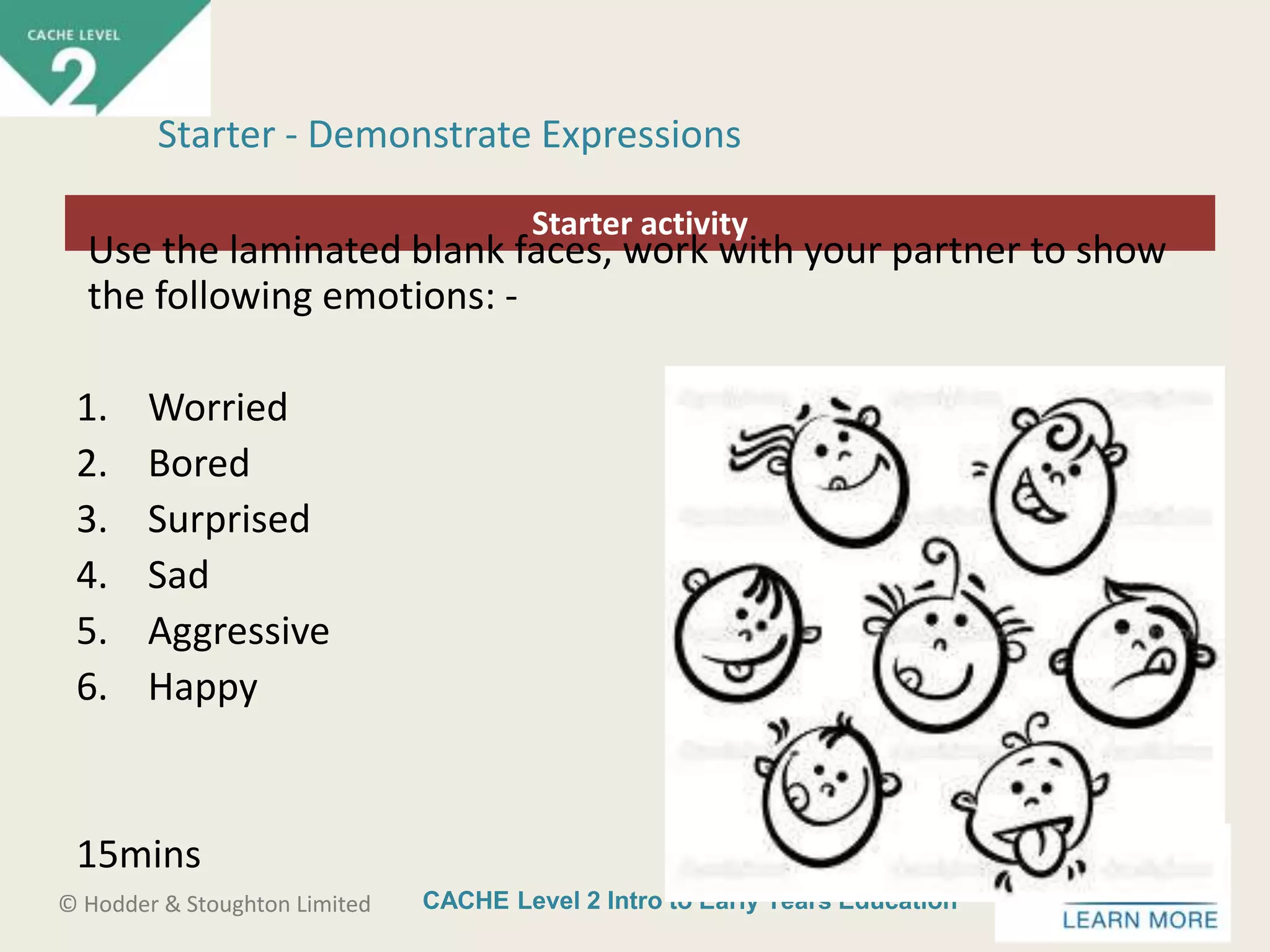 CACHE Level 2 Intro to Early Years Education© Hodder & Stoughton Limited
Starter activity
Starter - Demonstrate Expressions
Use the laminated blank faces, work with your partner to show
the following emotions: -
1. Worried
2. Bored
3. Surprised
4. Sad
5. Aggressive
6. Happy
15mins
 