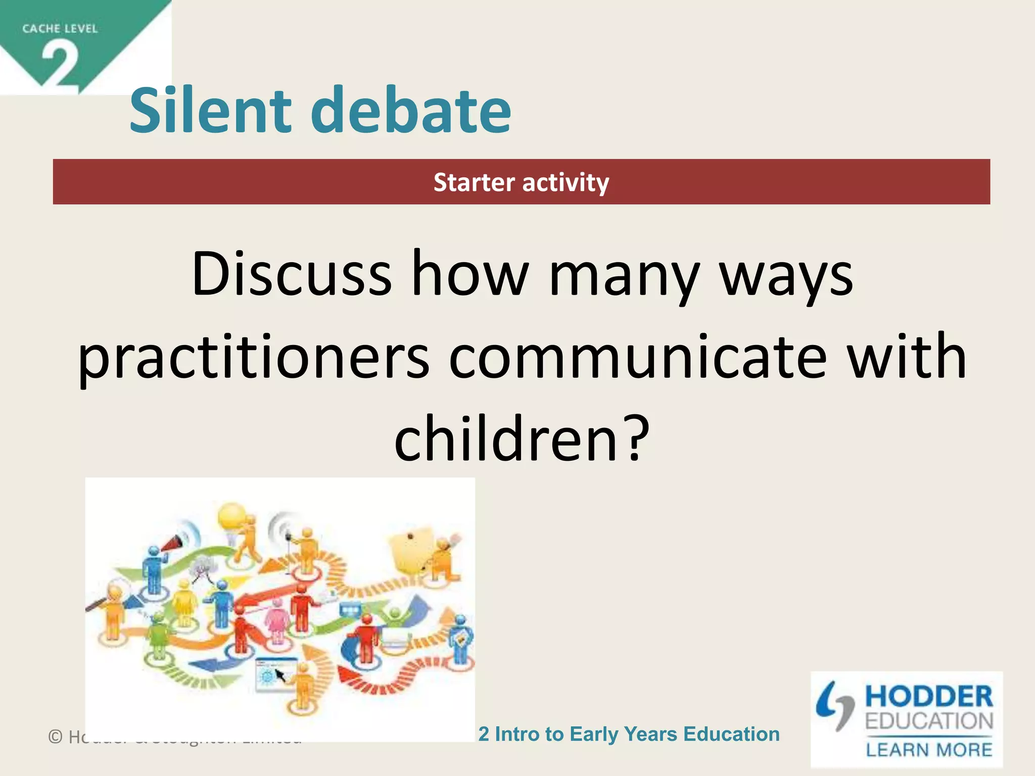 CACHE Level 2 Intro to Early Years Education© Hodder & Stoughton Limited
Starter activity
Silent debate
Discuss how many ways
practitioners communicate with
children?
 